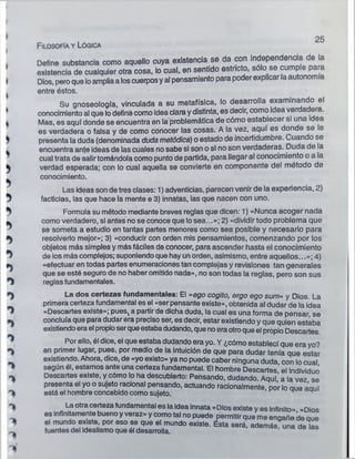 F ilosofía y Lógica
25
Define substancia como aquello cuya existencia se da con independerá a de a
existencia de cualquier otra cosa, lo cual, en sentido estricto, sólo se cumple para
Dios, peroque loamplia a loscuerposyal pensamiento para poderexplicarla autonomía
entre éstos.
Su gnoseología, vinculada a su metafísica, lo desarrolla examinando el
conocimiento al que lodefine como idea clara ydistinta, es decir, como Idea verdadera.
Mas, es aquí donde se encuentra en la problemática de cómo establecer si una i ea
es verdadera o falsa y de como conocer las cosas. A la vez, aquí es donde se le
presenta la duda (denominada duda metódica) o estado de incertidumbre. Cuando se
encuentra ante ideas de las cuales no sabe si son o si no son verdaderas. Duda de la
cual trata de salirtomándola como punto de partida, para llegar al conocimiento o a la
verdad esperada; con lo cual aquella se convierte en componente del método de
conocimiento.
Las ideas son de tres clases: 1) adventicias, parecen venir de la experiencia, 2)
facticias, las que hace la mente e 3) innatas, las que nacen con uno.
Formula su método mediante breves reglas que dicen: 1) «Nunca acoger nada
como verdadero, si antes no se conoce que lo sea...»; 2) «dividir todo problema que
se someta a estudio en tantas partes menores como sea posible y necesario para
resolverlo mejor»; 3) «conducir con orden mis pensamientos, comenzando por los
objetos más simples y más fáciles de conocer, para ascender hasta él conocimiento
de los más complejos; suponiendo que hay un orden, asimismo, entre aquellos...»; 4)
«efectuar en todas partes enumeraciones tan complejas y revisiones tan generales
que se esté seguro de no haber omitido nada», no son todas la reglas, pero son sus
reglas fundamentales.
La dos certezas fundamentales: El «ego cogito, ergo ego sum» y Dios. La
primera certeza fundamental es el «ser pensante existe», obtenida al dudar de la idea
«Descartes existe»; pues^a partir de dicha duda, la cual es una forma de pensar, se
concluía que para dudar era preciso ser, es decir, estar existiendo y que quien estaba
existiendoera el propioserque estabadudando, que no era otroque el propio Descartes.
Por ello, él dice, el que estaba dudando era yo. Y ¿cómo establecí que era yo?
en primer lugar, pues, por medio de la intuición de que para dudar tenía que estar
existiendo. Ahora, dice, de «yo existo» ya no puede caber ninguna duda con lo cual
según él, estamos ante una certeza fundamental. El hombre Descartes' el individuó
Descartes existe, y cómo lo ha descubierto: Pensando, dudando Aquí’ a la vez se
presenta el yo o sujeto racional pensando, actuando racionalmente, por lo oue aouí
está el hombre concebido como sujeto.
La otra certeza fundamental es la idea innata «Dios existe y es infinito» «Dios
es infinitamente bueno y veraz» y como tal no puede permitir que me engañe de que
el mundo existe, por eso se que el mundo existe. Ésta será, además una de las
fuentes del idealismo que él desarrolla 1una ae las
 