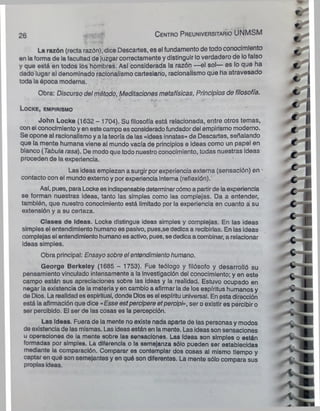 La razón (recta razón), dice Descartes, es el fundamento de todo conocimiento
en laforma de la facultad de juzgar correctamente y distinguir loverdadero de lofalso
y que está en todos los hombres. Así considerada la razón —el sol— es lo que ha
dado lugar al denominado racionalismo cartesiano, racionalismo que ha atravesado
toda la época moderna.
Obra: Discurso del método, Meditaciones metafísicas, Principios de filosofía.
L o c k e , e m p ir is m o
John Locke (1632 - 1704). Su filosofía está relacionada, entre otros temas,
con el conocimiento y en este campo es consideradofundador del empirismo moderno.
Se opone al racionalismoy a lateoría de ias «ideas innatas» de Descartes, señalando
que la mente humana viene al mundo vacía de principios e ideas como un papel en
blanco (Tabula rasa). De modo que todo nuestro conocimiento, todas nuestras ideas
proceden de la experiencia.
Las ideas empiezan a surgir por experiencia externa (sensación) en •
contacto con el mundo externo y por experiencia interna (reflexión).'
Así, pues, para Locke es indispensabledeterminarcómoa partirde laexperiencia
se forman nuestras ideas, tanto las simples como las complejas. Da a entender,
también, que nuestro conocimiento está limitado por la experiencia en cuanto á su
extensión y a su certeza.
Clases de ideas. Locke distingue ¡deas simples y complejas. En las ideas
simples el entendimiento humano es pasivo, pues.se dedica a recibirlas. En las ideas
complejas el entendimiento humanoes activo, pues, se dedicaa combinar, a relacionar
ideas simples.
Obra principal: Ensayo sobre el entendimientohumano.
George Berkeley (1685 - 1753). Fue teólogo y filósofo y desarrolló su
pensamiento vinculado intensamente a la Investigación del conocimiento; y en este
campo están sus apreciaciones sobre las ideas y la realidad. Estuvo ocupado en
negar la existencia de la materia y en cambio a afirmar la de los espíritus humanos y
de Dios. La realidad es espiritual, donde Dios es el espíritu universal. En esta dirección
está la afirmación que dice «Esse estpercipere etpercipi», ser o existir es percibir o
ser percibido. El ser de las cosas es la percepción.
Las Ideas. Fuera de la mente no existe nada aparte de las personas y modos
de existencia de las mismas. Las ideas están en lamente. Las ideas son sensaciones
u operaciones de la mente sobre las sensaciones. Las ideas son simples o están
formadas por simples. La diferencia o la semejanza sólo pueden ser establecidas
mediante la comparación. Comparar es contemplar dos cosas al mismo tiempo y
captar en qué son semejantes y en quó son diferentes. La mente sólo compara sus
propias ideas.
26 C e n tro P re u n iv e rs ita rio UNMSM
 