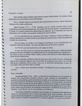 j
J
M

I
i
u
'J
'
t
I
t
*
% Filosofía y Lógica
% Sólo existen Ideas simples (percibimos cosas individuales). No existen ideas
abstractas (no percibimos cosas abstractas).
Obra: Tratado sobre losprincipios del conocimiento humano, Diario filosófico,
Diálogo entre hylasy philonous.
David Hume (1711 - 1776). Sostiene que la mente humana tiene como
contenidos solamente percepciones, las cuales son de dos clases: 1) impresiones e
2) Ideas. En nuestra mente dos diferencias las separan: a) la vivacidad con que se
presentan y b) el orden y la sucesión temporal en que lo hacen.
1a) Las impresiones se presentan con mayor violencia cuando efectúan su
primera aparición en nuestra mente y son todas las sensaciones, todas las pasiones
y todas las emociones.
2a) Las Ideas, en cambio, son imágenes debilitadas de las impresiones, por
aparecer después de éstas. Y por ello hay diferencia entre sentir y pensar.
1b) Primero son las Impresiones, 2b) luego las ideas.
O
Al cabo de todo locual se concluye, da a entender Hume, que «todas las ideas
^ simples provienen mediata oinmediatamente de las correspondientes impresiones».
De modo tal que no existen ideas innatas, porque sólo tenemos ¡deas después de
haber tenido impresiones.
O Hume, además, rechaza la idea de causa que más remite al futuro, porque de
ella no hay Impresión alguna; así como la idea de sustancia (una cosa o un yo más
allá de las cualidades; de loscuales, cosa oyo, notenemos impresiones, lo cual, no
^ nos indica más que dicha idea no existe).
Obra: Tratado de la naturaleza humana, Investigación sobre el entendimiento
_ humano.
K a nt, criticismo
~ Immanuel Kant (1724 -1804). Lafilosofía de este filósofo es una especie de
síntesis del pensamiento filosófico anterior, pues, sintetiza el racionalismo y el
^ empirismo precedentes, particularmente en relaciónal conocimiento humano. Una de
sus preocupaciones filosóficas está dirigida a realizar un enjuiciamiento, una crítica
* de la razón, dadoqueellaes unade lasbasesdel pensamiento moderno. Para averiguar
si óstáes la única que fundamenta el discurso acerca de latotalidad de lo real. Kant,
pues, quiere que el hombre, los hombres se impongan «la máxima de pensar por sí
mismos» (y ser libres), con la cual sintetiza a la ilustración.
"I Para Kant, lafilosofía, en relaciónconel mundo, es «la ciencia de la relación de
todos los conocimientos con los fines esenciales de la razón humana». Es la que
^ puede resolver las preguntas: 1) ¿Qué puedoconocer?2) ¿qué debo hacer? Y 3) ¿qué
^ debo esperar?, todas las cuales llevan a, la última pregunta, 4) ¿qué es el hombre?
* >
 