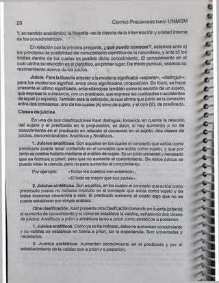 Y, en sentido académico, la filosofía «es la ciencia de la interrelación y unidad interna
de los conocimientos».
En relación con la primera pregunta, ¿qué puedo conocer?, estamos ante a)
los principios de posibilidad del conocimiento científico de la naturaleza, y ante b) los
límites dentro de los cuales es posible dicho conocimiento. El conocimiento en el
cual centra su atención es el científico, en primer lugar. De modo puntual, veamos su
razonamiento acerca de los juicios.
'v
Juicio. Para lafilosofía anterior a lamoderna significaba «separar», «distinguir»;
para los modernos significó, entre otros significados, proposición. En Kant, se hace
presente el último significado, entendiéndose también como la reunión de un sujeto,
que expresa la substancia, con un predicado, que expresa las cualidades oaccidentes
de aquel (o aquella). También está la definición, lacual afirma que juicio es la conexión
entre dos conceptos, Unode loscuales (A) sirve de sujeto, y el otro (B), de predicado.
Clases de Juicios.
En una de sus clasificaciones Kant distingue, tomando en cuenta la relación
del sujeto y el predicado en la proposición, es decir, si hay aumento o no de
conocimiento en el predicado en relación al contenido en el sujeto, dos clases de
juicios, denominándolos: Analíticos y Sintéticos.
1. Juicios analíticos. Son aquellos en los cuales el concepto que actúa como
predicado puede estar contenido en el concepto que actúa como sujeto, y que por
tantoes posible hallarlo medianteel análisisdel sujeto. Esunjuiciouniversal y necesario
que se formula a priorl, pero que no aumenta el conocimiento. De éstos juicios se
puede valer la ciencia, pero no para aumentar el conocimiento.
Por ejemplo: «Todos los cuerpos son extensos»,
«El todo es mayor que sus partes».
2. Juicios sintéticos. Son aquellos, en loscuales el concepto que actúa como
predicado puede no hallarse implícito en el concepto que actúa como sujeto y de
todas maneras convenirle a éste. El predicado aumenta al sujeto algo que no se
puede establecer por simple análisis.
Otra clasificación. Kant presenta otraclasificacióntomando en cuenta (criterio)
el aumento de conocimiento y el cómo se establece la validez, señalando dos clases
de juicios: Analíticos a priorl y sintéticos tanto a priori como sintéticos a posteriori.
. 1. Juicios analíticos. Comoya se haindicado, éstos noaumentan conocimiento
y su validez se establece en forma a priori, sin la experiencia. Son universales y
necesarios.
2. Juicios sintéticos. Aumentan conocimiento en el predicado y por el
establecimiento de la validez son a priori y a posteriori.
28 C entro P reuniversitario U N M S M
 