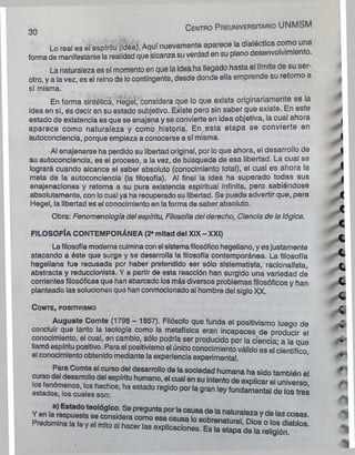 C e n tro P re u n iv e rs ita rio UNMSM
OU
Lo real es el espíritu (idea). Aquí nuevamente aparece la dialéctica comouna
forma de manifestarse la realidad que alcanza suverdad en su pleno desenvolvimiento.
La naturaleza es el momento en que la Idea ha llegado hasta el límite de su ser-
otro, y a la vez, es el reino de locontingente, desde donde ella emprende su retorno a
sí misma.
En forma sintética, Hegel, considera que lo que existe originariamente es la
idea en sí, es decir en su estado subjetivo. Existe pero sin saber que existe. En este
estado de existencia es que se enajena y se convierte en ¡dea objetiva, la cual ahora
aparece como naturaleza y como historia. En esta etapa se convierte en
autoconciencia, porque empieza a conocerse a sí misma.
Al enajenarse ha perdido su libertad original, por lo que ahora, el desarrollo de
su autoconciencia, es el proceso, a la vez, de búsqueda de esa libertad. La cual se
logrará cuando alcance el saber absoluto (conocimiento total), el cual es ahora la
meta de la autoconciencia (la filosofía). Al final la idea ha superado todas sus
enajenaciones y retoma a su pura existencia espiritual infinita, pero sabiéndose
absolutamente, con lo cual ya ha recuperado su libertad. Se puede advertir que, para
Hegel, la libertad es el conocimiento en la forma de saber absoluto.
Obra: Fenomenología del espíritu, Filosofía del derecho, Ciencia de la lógica.
FILOSOFÍA CONTEMPORÁNEA (2* mitad del XIX - XXI)
Lafilosofía moderna culmina conel sistemafilosófico hegeliano, y esjustamente
atacando a éste que surge y se desarrolla la filosofía contemporánea. La filosofía
hegeliana fue recusada por haber pretendido ser sólo sistematista, racionalista,
abstracta y reduccionista. V a partir de esta reacción han surgido una variedad de
corrientes filosóficas que han abarcado los más diversos problemas filosóficos y han
planteado las solucione» que han conmocionado al hombre del siglo XX.
COMTE, POSITIVISMO
Auguste Comte (1798 - 1857). Filósofo que funda el positivismo luego de
concluir que tanto la teología como la metafísica eran, incapaces de producir el
conocimiento, el cual, en cambio, sólo podría ser producido por la ciencia- a la que
llamó espíritu positivo. Para el positivismo el único conocimientoválido es el científico
el conocimiento obtenido mediante la experiencia experimental
¡ s s s z a r r *■'1
3
1K
,ad
°'e9ido1^
Predomina la ,e y el ml«o al hacer las explicaciones.
 