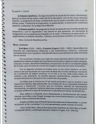 F ilosofía y Lógica 31
b) Estado metafísico. Se sigue buscando la causa de las cosas o fenómenos,
pero ya no fUera de las cosas o más allá de la naturaleza, sino on l.is cosas naturales
mismas. La explicación se hace considerando cjuo lo causa o principio está oculto en
dichas cosas. Predomina la imaginación, la especulación, la abstracción metafísica
(esencia, sustancia). Es la etapa de la filosofía.
c) Estado positivo. Se pregunta ya no por la causa sino por ol cómo se dan los
fenómenos y por la regularidad o ley natural en que aparecen. So reemplaza la
imaginación por la experiencia enlazada con la razón. Predomina la observación, el
experimento y el método científico. Ciencia y conocimiento científico son positivos..
*
S
Obra: Curso de filosofía positiva.
M a r x, marxismo
Karl Marx (1818-1883) y Frledrlch Engels (1820-1895). Desarrollaron la
filosofía del materialismo dialéctico y del materialismo histórico, conocida
corrientemente como marxismo. Estafilosofía tiene la peculiaridad de estar vinculada
con la ciencia.
Con ia primera conciben que todas las cosas naturales tienen como base de
existencia la materiaen estado de movimiento permanente y regida por leyes naturales,
a las que, a veces, denominan dialécticas, recuperando con ello la concepción griega
del mundo, pero tomando en cuenta los progresos de la ciencia hacia el presente.
Con la segunda conciben al hombre como un ser activo histórico, es decir,
como un ser que ha pasado porun procesode desarrollo a través del tiempo expresado
en la existencia de etapas sucesivas; en el cual, a su vez, cada nueva etapa, en
relación a las anteriores, ha perdido algunas características, presenta nuevas
características junto a las que se han conservado del pasado.
Conciben que el hombre es un ser social productivo y que su avance a una
nueva fase histórica está relacionada con el desarrollo de su capacidad productiva
(empírica e intelectual). Conciben que los hombres, además do reproducirse
naturalmente, se organizan mediante relaciones socialesde producción para reproducir
su propia existencia a base de transformar ia naturaleza en bienes de diverso tipo.
Marx define á la filosofía como Interpretación y transformación del mundo.
Además, tanto Marx como Engels, le exigen ser conocimiento efectivo y no Ideología,
es decir, falsa conciencia del mundo.
Engelsconsidera que la filosofía tienedos problemas fundamentales: 1) ¿Quién
es primero: el Ser o el pensar? y 2) si el pensamiento puede conocer ol mundo.
Obra: Carlos Marx, Manuscritos económico-filosóficos do 1844, Marx y Engels.
La sagrada familia, La ideología alemana-, Federico Engels. Anti - Dühring.
 