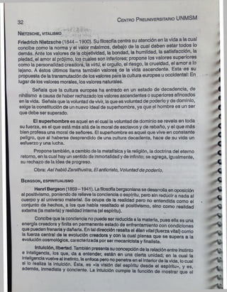 32
C e n tro P re u n iv e rs ita rio UNMSM
N ietzsche, vita usm o ,
Friedrich Nietzsche (1844 -1900). Su filosofía centra su atención en la vida a la cual
concibe como la norma y el valor máximos, debajo de la cual deben estar todos o
demás. Ante los valores de la objetividad, la bondad, la humildad, la satisfacción, la
piedad, el amor al prójimo, los cuales son Inferiores; propone los valores superiores
como la personalidad creadora, ia virtú, el orgullo, el riesgo, la crueldad, el amor a lo
lejano. A éstos últimos llama también valores de la vida ascendente. Esta es su
propuesta de la transmutación de los valores para la cultura europea u occidental: En
lugar de los valores morales, los valores naturales.
Señala que la cultura europea ha entrado en un estado de decadencia, de
nihilismo a causa de haber rechazado losvalores ascendentes o superiores afincados
en la vida. Señala que lavoluntad de vivir, la que es voluntad de poderío y de dominio,
exige la constitución de un nuevo ideal de superhombre, ya que el hombre es un ser
que debe ser superado.
El superhombre es aquel en el cual la voluntad de dominio se revela en toda
su fuerza, es el que está más allá de la moral de esclavos y de rebaño, y el que más
bien profesa una moral de señores. El superhombre es aquel que vive en constante
peligro, que al haberse desprendido de una cultura decadente, hace de su vida un
esfuerzo y una lucha.
Propone también, a cambio de la metafísica y la religión, la doctrina del eterno
retorno, en la cual hay un sentido de inmortalidad y de infinito; se agrega, igualmente,
su rechazo de la idea de progreso.
Obra: AsíhablóZarathustra, Elantlcrísto, Voluntadde poderío.
B e r g s o n , e sp ir itu a lism o
Henri Bergson (1859-1941). Lafilosofíabergsoniana se desarrolla en oposición
al positivismo, poniendo de relieve la conciencia o espíritu, pero sin reducir a nada al
cuerpo y al universo material. Se ocupa de la realidad pero no entendida como el
conjunto de hechos,, a los que había resaltado el positivismo, sino como realidad
extema (la materia) y realidad interna (el espíritu).
Concibe que la conciencia no puede ser reducida a la materia, pues ella es una
energía creadora y finita en permanente estado de enfrentamiento con condiciones
que pueden frenarla y dañarla. En tal dirección resalta el élan vital(fuerza vital) como
la fuerza central de la evolución creadora y con la cual piensa que se supera a la
evolución cosmológica, caracterizada por ser mecanicista y finalista.
Intuición, libertad. También presenta su concepción de la relación entre instinto
e inteligencia, los que, da a entender, están en una cierta unidad; en la cual la
Inteligenciavuelve al Instinto, la enfoca pero no penetra en el Interiorde la vida, locual
si lo realiza la Intuición. Ésta, es «la visión del espíritu desde el espíritu» y es
además, inmediata y concierne. La intuición cumple la función de mostrar que ei
 