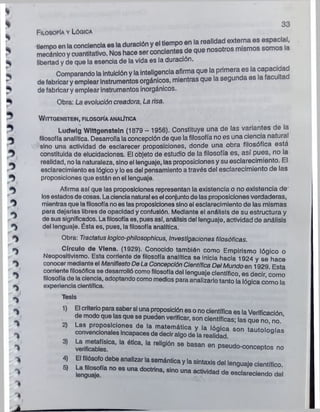*
%
Filosofía y Lógica
MIÜUÜIIIUUy uuai miauvv. i .— ------
libertad y de que la esencia de la vida es la duración.
3 3
de fabricar y emplear instrumentos inorgánicos.
Obra: La evolución creadora, La risa.
J WlTTQENSTEIN, FILOSOFÍA ANALÍTICA
, Ludwlg Wlttgenstetn (1879 - 1956). Constituye una de las variantes de la
% filosofía analítica. Desarrolla la concepción de que la filosofía no es una ciencia natural
sino una actividad de esclarecer proposiciones, donde una obra filosófica está
^ constituida de elucidaciones. El objeto de estudio de la filosofía es, así pues, no la
. realidad, no la naturaleza, sinoel lenguaje, las proposiciones y su esclarecimiento. El
esclarecimiento es lógico y lo es del pensamiento a través del esclarecimiento de las
^ proposiciones que están en el lenguaje.
^ Afirma así que las proposiciones representan la existencia o no existencia de
losestados de cosas. Laciencianatural es el conjuntode las proposiciones verdaderas,
mientras que lafilosofíanoes las proposicionessino el esclarecimiento de las mismas
para dejarlas libres de opacidad y confusión. Mediante el análisis de su estructura y
de sus significados. Lafilosofía es, pues así, análisis del lenguaje, actividad de análisis
del lenguaje. Ésta es, pues, la filosofía analítica.
Obra: Tractalus loglco-philosophicus, Investigaciones filosóficas.
Círculo de Vlena. (1929). Conocido también como Empirismo lógico o
Neopositivismo. Esta corriente de filosofía analítica se inicia hacia 1924 y se hace
conocer mediante el Manifiesto DeLa ConcepciónCientífica Del Mundo en 1929 Esta
corriente filosófica se desarrolló comofilosofía del lenguaje científico, es decir como
filosofía de la ciencia, adoptando como medios para analizarlo tanto la Iónica cómo la
experiencia científica.
Tesis
 