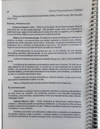 Entre susmiembrosse han contado Moritz Schlick, RudolfCamap, Otho Neurath,
Víktor Kraft.
H u sserl, fenom enolo gía
Edmund Husserl (1859 -1938). Es el fundador de la fenomenología, filosofía
cuyo lema es «|a las cosas mismasl». Ella también surge como una oposición al
positivismo que, según él, hasustituidoel mundo de lavida, losubjetivo, por loobjetivo
(o lopuramente objetivo) que caracteriza a la ciencia natural.
Objeto de la fenomenología. El objeto de la fenomenología es la esencia (lo
eidótico, el eidos), a la que se tiene que captar mediante la intuición pura, directa.
Entiendo por eidos (esencia), dice Husserl, «ante todo...lo que se encuentra en el ser
autárquico de un individuo constituyendo lo que él es». En donde se encuentra el
lugar en que produce lafundamentación de todas las ciencias.
La fenomenología se caracteriza por ser: 1) Un método, 2) una ciencia
descriptiva, teorética, desinteresada, 3) una ciencia de fenómenos, 4) una ciencia
primera, 5) una autorreflexiónde la humanidad.
Lafenomenologíaesegologíapura(estudiodel egopuro, del yo, de laconciencia
en sí).
Loindividual se presentaa laconciencia atravésde louniversal. Un color es un
caso particular de la esencia color, un sonido es un caso particular de la esencia
sonido. Las esencias son conceptos, objetos ideales que conocemos mediante la
intuicióneidética, porelloesteconocimientonoesmediato, sinoinmediato. Loindividual
es real, louniversal (esencia) es ideal.
Husserl trata de convertir la filosofía en «ciencia estricta», la que es la única
que puede fundamentar el saberylavida.
Obra: La filosofía como ciencia estricta, Meditaciones cartesianas.
El existencialismo
Desarrolla su reflexión sobre la existencia individual y la libertad del hombre y
de este modo es, también, una tendencia contraria a las filosofías abstractas,
formalistas, reduccionistas, especulativas. Entre sus répresentantes están: Marcel,
Heldegger, Sartre.
Gabriel Marcel (1889 - 1973). Pertenece al denominado existencialismo
cristiano. Lafilosofía estudia laexperiencia existencial. Lavinculación al Ser se hace
posibleatravésdelavinculacióna unser.Yéstassonposiblesa basede laexperiencia
ontológica y no por intuición.
Sostiene que existe una Indisoluble unidad entre el existente y la existencia.
No acepta ei dilema «creer o verificar», «el hecho objetivo o la disposición interior»,
porquesonasimétricos. El verificar excluye a Dios, a la persona, al contenido de lafe!
34 C e n tro P re u n ive rsita rio UNMSM
 