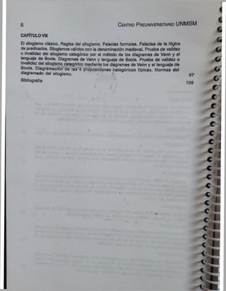 6 C e n tro P re u n iv e rs ita rio UNMSM
CAPÍTULOVIII
El silogismo clásico. Reglas del silogismo. Falacias formales. Falacias de la lógica
de predicados. Silogismos válidos con la denominación medieval. Prueba de validez
o invalidez del silogismo categórico por el método de los diagramas de Venn y el
lenguaje de Boole. Diagramas de Venn y lenguaje de Boole. Prueba de validez o
invalidez del silogismo categórico mediante los diagramas de Venn y el lenguaje de
Boole. Diagrámación de las 4 proposiciones categóricas típicas. Normas del
diagramado del silogismo.
Bibliografía
97
109
 