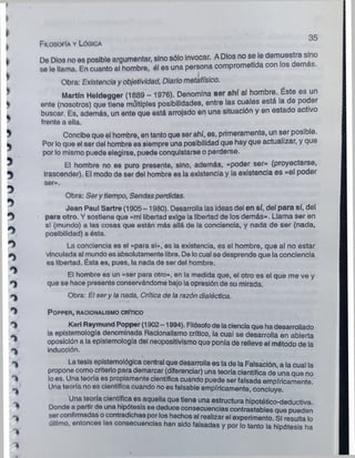 >
♦
_ , . 35
Filosofía y Lógica
 De Dios no es posible argumentar, sino sólo Invocar. A Dios no se le demuestra sino
se le llama. En cuanto al hombre, él es una persona comprometida con los demas.
Obra: Existencia y objetividad, Diario metafísico.
Martín Heldegger (1889 - 1976). Denomina ser ahí al hombre. Éste es un
ente (nosotros) que tiene múltiples posibilidades, entre las cuales está la de po er
buscar. Es, además, un ente que está arrojado en una situación y en estado ac ivo
' frente a ella.
5 Concibe que el hombre, en tanto que ser ahí, es, primeramente, un ser posible.
* Por lo que el ser del hombre es siempre una posibilidad que hay que actualizar, y que
por lo mismo puede elegirse, puede conquistarse o perderse.
El hombre no es puro presente, sino, además, «poder ser» (proyectarse,
trascender). El modo de ser del hombre es la existencia y la existencia es «el poder
ser».
Obra: Sery tiempo, Sendasperdidas.
Jean Paul Sartre (1905 -1980). Desarrolla las ideas del en sí, del para sí, del
O para otro. Y sostiene que «mi libertad exige la libertad de los demás». Llama ser en
_ sí (mundo) a las cosas que están más allá de la conciencia, y nada de ser (nada,
* posibilidad) a ésta.
O La conciencia es el «para sí», es la existencia, es el hombre, que al no estar
vinculada al mundo es absolutamente libre. De locual se desprende que la conciencia
es libertad. Ésta es, pues, la nada de ser del hombre.
El hombre es un «ser para otro», en la medida que, el otro es el que me ve y
que se hace presente conservándome bajo la opresión de su mirada.
Obra: El sery la nada, Crítica de la razón dialéctica.
-
* POPPER, RACIONALISMO CRÍTICO
' í Karl Raymund Popper (1902-1994). Filósofode laciencia que ha desarrollado
V 1 1 "
^ inducción.
la epistemología denominada Racionalismo crítico, la cual se desarrolla en abierta
oposición a la epistemología del neopositivismo que ponía de relieve el método de la
^ La tesis epistemológica central que desarrolla es la de la Falsación, a la cual la
propone como criterio para demarcar (diferenciar) una teoría científica de’una que no
^ loes. Una teoría es propiamente científica cuando puede ser falsada empíricamente
Una teoría no es científica cuando no es falsable empíricamente, concluye
Una teoría científica es aquella que tiene una estructura hipotético-deductiva.
Donde a partir de una hipótesis se deduce consecuencias contrastables que pueden
ser confirmadas ocontradichas por los hechos al realizar el experimento. Sí resulta lo
último, entonces las consecuencias han sido falsadas y por lo tanto la hipótesis ha
 