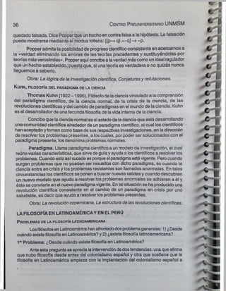 quedado falsada. Dice Popper que un hecho en contra falsa a la hipótesis. La falsación
puede mostrarse mediante el modus tollens: [(p-> q) A~q] ~p.
Popper admite la posibilidad de progreso científicoconsistente en acercarnos a
la «verdad eliminando los errores de las teorías precedentes y sustituyéndolas por
teorías másverosímiles». Popperaquí concibe a laverdad más como unIdeal regulador
que un hecho establecido, puesto que, si una teoría es verdadera o no quizás nunca
lleguemos a saberlo. t
Obra: La lógica de la investigación científica, Conjeturasy refutaciones.
K u h n , filo s o fía del paradigma de la ciencia
Thomas Kuhn (1922 -1996). Filósofode lacienciavinculado a lacomprensión
del paradigma científico, de la ciencia normal, de la crisis de ia ciencia, de las
revoluciones científicas y dei cambio de paradigmas en el mundo de la ciencia. Kuhn
es el desarrollador de una fecunda filosofíade lavida interna de la ciencia.
Concibe que la ciencia normal es el estado de la ciencia que está desarrollando
una comunidad científica alrededor de un paradigma científico, al cual los científicos
han aceptado y toman comobase de sus respectivas investigaciones, en la dirección
de resolver los problemas presentes, a loscuales, por poder ser solucionados con el
paradigma presente, losdenomina problemas normales.
Paradigma. Llama paradigma científico a un modelo de investigación, el cual
reúne varias características, que sirve de guíay ayuda a loscientíficos a resolver los
problemas. Cuando estoasí sucede es porqueel paradigma estávigente. Pero cuando
surgen problemas que no pueden ser resueltos con dicho paradigma, es cuando la
ciencia entra en crisis y los problemas resistentes son llamados anormales. En tales
circunstancias los científicos seponen a buscar nuevas salidas y cuando descubren
un nuevo modelo que ayuda a resolver los problemas anormales se adhieren a él y
éste se convierte en el nuevo paradigmavigente. Ental situación se ha producido una
revolución científica consistente en el cambio de un paradigma en crisis por uno
saludable, es decir que ayuda a resolver losproblemas presentes.
Obra: La revolución copemicana, La estructura de lasrevoluciones científicas.
LAFILOSOFÍA EN LATINOAMÉRICAYENELPERÚ
P roblemas de la filosofía latinoamericana
Losfilósofosen Latinoamérica hanafrontadodosproblemagenerales: 1) ¿Desde
cuándo existe filosofía en Latinoamérica? y 2) ¿existe filosofía latinoamericana?.
1" Problema: ¿Desde cuándo existe filosofía en Latinoamérica?
Ante esta pregunta se aprecia iaintervencióndedostendencias: unaque afirma
que hubo filosofía desde antes del colonialismo español y otra que sostiene que ia
filosofía en Latinoamérica empieza con la Implantación del colonialismo español a
36 C en tro Preuniversitario UNMSM
 