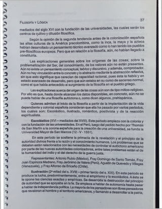 Filosofía y Lógica
37
mediados del siglo XVI con la fundación de las universidades, las cuales serán los
centros de cultivo y difusión filosófica.
Según la opinión de la segunda tendencia antes de la colonización española
las altas culturas de la América precolombina, como la inca, la maya y la azteca
habían desarrollado un pensamientotécnico avanzado como lo han tenido ios pueblos
pre-filosóficos europeos. Pero que en relación a la filosofía, aún, no habían llegado a
constituirla.
Las explicaciones generales sobre los orígenes de las cosas; sobre la
problematización del Ser, del conocimiento, de los valores aún no están presentes.
Aún no existe unpensamientoconceptual, teóricoydiscursivo, y además, comprobador.
Aún no hayvinculaciónentreloconcretoy loabstracto mediante laabstracción reflexiva,
sin que esto signifique que carecían de capacidad racional, pues ésta la había y en
estado avanzado de desarrollo, pero que aún estaba en su curso de ascenso normal,
como el que había antecedido al surgimiento de la filosofía en el pueblo griego.
Las explicacionesacercadel origende lascosas aún son de tipo mítico-religioso.
Por ello es que, hasta donde alcanzan los datos disponibles, en concreto, aún no se
puede hablar de unafilosofía autóctona o, como dicen algunos, prehispánica.
Quienes admiten el inicio de la filosofía a partir de ia implantación de la vida
dependiente y colonial española consideran que ella ha pasado por varios periodos,
los cuáles son: Escolástico, ilustrado, romántico, positivista y de la reacción
espiritualista.
Escolástico (XVI - mediados del XVIII). Este periodo empieza con la colonia y
con lafundación de las universidades. En el Perú, luegodel pedido hecho porThomás
de San Martín a la corona española para la creación de una universidad, se funda la
Universidad Mayor de San Marcos (12 - V -1551).
En este periodo se sostiene la primacía de la revelación y el principio de la
autoridad divinosfrente a la razón y el conocimiento humanos. Los problemas que se
debaten están relacionados con las necesidades de controlaral autóctono americano
por parte de las nuevas autoridades colonizadoras, entre tales problemas están el de
la humanidad del indio y el del derecho de la guerra justa.
Representantes: Antonio Rubio (México), Fray Domingo de SantoTomás Fray
Juan EspinozaMedrano, FrayJerónimodeValera(Perú),Agustín de QuevedoyViíleqas
(Venezuela), y FrayAlfonso de Briceño (Chile).
Ilustración (2* mitad del s. XVIII - primertercio del s. XIX). En este periodo se
produce la lucha, predominantemente, entre el empirismo y la escolástica Aésta se
le opone las ciencias exactas y empíricas. Se desarrolla la destrucción del principio
de autoridad que se apoyaba en lafe. Se empieza a hablar de autonomía hasta pasar
a hablarde independenciapolítica. Lamayoríade lospensadoressonlibrespensadores
que revaloran al hombrey al territorioamericanos, y llamando a desarrollar a la patria
 