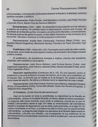 38 C e n tro P reu n iversitario UNMSM
> •
*
a la humanidad, a la ilustración pública para alcanzar la libertad y la felicidad, reclaman
cambios sociales y políticos.
Representantes: Pedro Peralta, José Baquíjano y Carrillo, Juan Pablo Vizcardo
y Guzmán (Perú), Benito Díaz de Gamarra (México). á
Romanticismo (1830 -1880). Se desarrolla la preocupación por los valores y
el destino de América. Se enfátiza sobre la emancipación cultural ante Europa. Se
manifestó en la filosofía política vinculado a la lúcha entre liberales y conservadores. ^
Se discute acerca del gobierno propio, si éste debía inspirarse en los principios de la
revolución francesa o mantener el orden jerárquico conservador.
Representantes: Andrés Bello (Venezuela), Francisco Bilbao (Chile), Juan
Bautista Alberdi (Argentina), Bartolomé Herrera, Francisco de Paula González Vigil
(Perú).
Positivismo (1880- inicios del s. XX). Fue tomadocomo medio de orden mental,
a la vez que, como medio de emancipación mental y de eliminación de la larga anarquía .
política y social.
El positivismo, de procedencia francesa e inglesa, impone una tendencia
empirista, anti-metafísica y de progreso. i
Representantes: Justo Sierra (México), José Enrique Barona (Cuba), José - <
Ingenieros (Argentina), José Victorino Lastarria (Chile), Manuel González Prada, Javier
Prado Ugarteche (Perú). ¿
Reacción espiritualista (Comienzos del s. XX). Es una reacción contra el m*
positivismo y se pone énfasis en el papel del espíritu, de la vida, de la metafísica, en .
el impulso vital. La filosofía que se resalta es la de Bergson. Se resalta la libertad
como base del espíritu. Se define a la libertad como la capacidad de crear y elegir. ^ *
Representantes: José Vasconcelos yAntonio Caso (México), Alejandro Deústua ¿
(Perú), Enrique Molina (Chile), Farías Brito (Brasil), Carlos Vaz Ferreira (Uruguay), y
Alejandro Korn (Argentina). A
2“ Problema: ¿Existe filosofía latinoamericana?
Aquí se ha puesto en duda la autenticidad, la originalidad de lá filosofía en 
Latinoamérica. ¿Acaso no ha habidofilosofía, al menos, desde los inicios coloniales?,
La pregunta está hecha teniendo como fondo la existencia colonial por la que ha
pasado Latinoamérica desde el siglo XVI hasta su emancipación del colonialismo ^
español y el estado de dependencia que ha vivido, particularmente, en el siglo XX. En
cuanto a la filosofía en el Perú, el problema ha sido el mismo que ha experimentado 1
Latinoamérica. La pregunta está dirigida a la naturaleza de lafilosofía desarrollada en i
Latinoamérica. ¿Ha sido una reflexión, una investigación de los problemas de los
latinoamericanos y ha planteado soluciones a dichos problemas?, ese es el sentido í
del problema.
áM
A
I
 