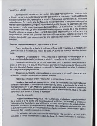 F ilosofía y Lógica
3 9
La pregunta ha tenido dos respuestas generales y antagónicas. Una asociada
al filósofo peruano Augusto Salazar Bondy, que reaviva el problema, y la otra al filósofo
mexicano Leopoldo Zea, que replica al anterior. Del primero se menciona su respuesta
más adelante. En cuanto a la de Zea, éste filósofo sostiene la respuesta de que ha
habido filosofía auténtica y original ya desde el siglo XIX, la cual ha acompañado a los
que lucharon por la emancipación de Latinoamérica. La autenticidad de la filosofía
latinoamericana se da ya en el mismo hecho de preguntar acerca de si hay o no hay
filosofía latinoamericana. Y dice: «vendrá de nuestra capacidad para enfrentarnos a
los problemas que se nos plantean hasta sus últimas raíces, tratando de dar a los
mismos la solución que se acerque más a la posibilidad de la realización del nuevo
hombre».
P rincipales representantes de la filosofía en el P erú
Como se dijo más arriba la filosofía en el Perú está vinculada a la filosofía de
Latinoamérica, al menos hasta inicios del siglo XX. Entre los filósofos representativos
* están:
Alejandro Deústua (1849-1945). Introdujo la filosofía de Henri Bergson en el
Perú, planteando la revalorización de la intuición como forma de conocimiento.
Desarrolla su filosofía de las dos libertades, una, la estática que permite el
orden o armonía; y, la otra, la dinámica que permite el impulso creador (Bergson la
llamaba ólan vital}. Señala que en lacontraposición de estas dos libertades, finalmente,
es la segunda la que predomina.
Desarrolló su filosofía relacionada con ia reforma de la educación destacando a
la libertad como fundamento de los valores morales.
Obra: Las ideas de orden y libertaden elpensamiento humano.
Mariano Ibérico Rodríguez (1893-1974). Es un filósofo anti-positivista que
también se adhiere a la filosofía de Henri Bergson y afirma la existencia del absoluto
(lo Incondiclonado, el Ser). Mediante susobras La intuiclóny Seryaparecerdesarrolla
su filosofía, en la cual sostiene que el ser se aparece a la conciencia. Que el Yo es la
conciencia que sintetiza el ser y el aparecer.
Obra: La aparición.
AugustoSalazar Bondy (1925-1974). Intervieneen el debate (supra) alrededor
de si existe o si no existe una filosofía original, auténtica, no-alienada y propia en
Latinoamérica. Postulando que tal filosofía no se ha dado porque ha sido Imitativa
alienada, inauténtica y loseguirá siendo mientras no se salga del subdesarrolló y dé
la cultura de dominación. Se recuerda aquí que frente a esta respuesta dada se opone
Leopoldo Zea (supra) señalando locontrario.
Su reflexión sobre la cultura de la dominación y la condición de la filosofía
señalada le lleva a plantear la necesidad del desarrollo de unafilosofía de la liberación
 