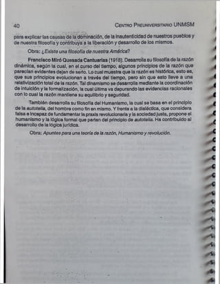 40 C e n tro P re u n iversitario UNMSM
para explicar las causas de la dominación, de la inautenticidad de nuestros pueblos y
de nuestra filosofía y contribuya a la liberación y desarrollo de los mismos.
Obra: ¿Existe una filosofía de nuestra América?
Francisco Miró Quesada Cantuarias (1918). Desarrolla su filosofía de la razón
dinámica, según la cual, en el curso del tiempo, algunos principios de la razón que
parecían evidentes dejan de serlo. Lo cual muestra que la razón es histórica, esto es,
que sus principios evolucionan a través del tiempo, pero sin que esto lleve a una
relativizaclón total de la razón. Tal dinamismo se desarrolla mediante la coordinación
de intuición y la formalización, la cual última va depurando las evidencias racionales
con lo cual la razón mantiene su equilibrio y seguridad.
También desarrolla su filosofía del Humanismo, la cual se basa en el principio
de la autotelia, del hombre como fin en mismo. Y frente a la dialéctica, que considera
falsa e incapaz de fundamentar la praxis revolucionaria y la sociedad justa, propone el
humanismo y la lógica formal que parten del principio de autotelia. Ha contribuido al
desarrollo de la lógica jurídica.
Obra: Apuntes para una teoría de la razón, Humanismoy revolución.
jhsf
 