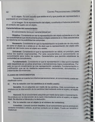 42 C en tro Preuniversitario UNMSM
'.f
■
I
c
b) El objeto. Es todo aquello que existe en sí y que puede ser representado o
expresado en una imagen suya.
c) La imagen. Es la representación del objeto, constituida al haberse producido Cs
el contacto del sujeto con el objeto. .m .
Características del conocimiento
El conocimiento tiene por características ser:
Objetivo. Consistente en ser la representación del objeto existente en sí o de
lascaracterísticas que efectivamente posee el objeto existente en sí. Estacaracterística C/
se relaciona con la posibilidad de comprobar. ^
Necesario. Consistente en que la representación no puede ser de otro modo
de como el objeto es o existe en sí. Es decir que la representación del objeto sólo C"
puede ser del modo como el objeto es o existe. c-
Universal. Consistente en que la representación es válida, en principio, para ^
todos los sujetos cognoscentes. Por esta característica el conocimiento es
conocimiento para todos los sujetos. Característica que permite establecer la C
o
comunidad de conocimiento.
Fundamentado. Consistente en que la representación o ¡dea que lo expresa .
está respaldada por pruebas empíricas o demostraciones lógico-matemáticas. Por V ■
esto es que el conocimiento es una representación verdadera. Fundamentación o r „ j
justificación que se da mediante experimentos, deducciones, documentos, o **
presentación de evidencias. £ ^
CLASES DECONOCIMIENTOS -C y
Tomando en cuenta los criterios que se enumeran, el conocimiento puede ser C 4
clasificado como:
a) Por la relación con los sentidos (o el medio usado)
Sensible. Es el adquirido por medio de los sentidos. Este conocimiento se ~
produce con la intervención de los sentidos intermediando entre el sujeto y el objeto » -
" * •
Racional. Es el conocimiento adquirido pormedio de la razón o razonamiento.
Se produce con la intervención de la razón intermediando entre el sujeto y el objeto
ideal. Se efectúa la inferencia o la deducción. P
b) Por ia relación con el objeto (o el número de contactos) _ £
Inmediato. Llamado también Intuitivo. Es el conocimiento que se produce en
contacto inmediato o directo, al primer contacto con el objeto. Puede ser sensible o
intelectual. H
 