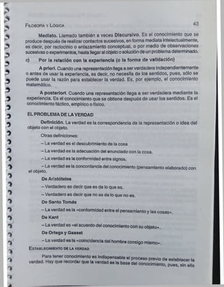 Filosofía y Lógica 43
Mediato. Llamado también a veces Discursivo. Es el conocimiento que se
produce después de realizar contactos sucesivos, en forma mediata intelectualmente,
es decir, por raciocinio o enlazamiento conceptual, o por medio de observaciones
sucesivas oexperimentos, hasta llegaral objetoosolución de un problema determinado.
c) Por la relación con la experiencia (o la forma de validación)
A priorl. Cuando una representación llega a serverdadera independientemente
o antes de usar la experiencia, es decir, no necesita de los sentidos, pues, sólo se
puede usar la razón para establecer la verdad. Es, por ejemplo, el conocimiento
matemático.
A posteriori. Cuando una representación llega a ser verdadera mediante la
experiencia. Es el conocimiento que se obtiene después de usar los sentidos. Es el
conocimiento táctico, empírico ofísico.
ELPROBLEMADE LAVERDAD
Definición. La verdad es la correspondencia de la representación o idea del
objeto con el objeto.
Otras definiciones:
- La verdad es el descubrimiento de la cosa
- La verdad es la adecuación del enunciado con la cosa.
- La verdad es laconformidad entre signos.
- La verdad es la concordanciadel conocimiento (pensamiento elaborado) con
el objeto.
De Aristóteles
- Verdadero es decir que es de loque es.
- Verdadero es decir que no es de lo que no es.
De Santo Tomás
- La verdad es ia «conformidad entre el pensamiento y las cosas»».
De Kant
- La verdad es «el acuerdo del conocimiento con su objeto».
De Ortega y Gasset
- La verdad es la «coincidencia del hombre consigo mismo».
E stablecim iento de la verdad
Para tener conocimiento es indispensable el proceso previo de establecer la
verdad. Hay que recordar que la verdad es la base del conocimiento, pues sin ella
 