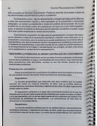 44 C entro P reuniversitario UNMSM
,■ *- . . ,¿
vrVry
. ■
'
éste no puede ser llamado conocimiento. Podemos describir tal proceso a base de
los denominados conocimientos a prior!y a posteriori.
Conocimiento a priori. Aquí la representación oimagen del objeto se ha obtenido
a base del razonamiento (razón) y está expresado en la proposición o enunciado
(lenguaje). La verdad es establecida a través del análisis del enunciado. Es lo que
sucede con un enunciado como «el cuadrado es una figura de cuatro lados iguales»,
pues, al efectuar el análisis se descubre que el predicado es idéntico al sujeto, luego
de lo cual queda establecida ia verdad del enunciado.
Conocimiento a posteriori. En este caso la representación o imagen del objeto
se ha obtenido a base de la experiencia (sentidos) y también está expresado en la
proposición o enunciado, pero laverdad ya no puede establecerse recurriendo sólo al
razonamiento, sino que es necesario recurrira la experiencia mediante la observación
o mediante los experimentos, y que sólo a través de los cuales es posible establecer
la correspondencia de la imagen o representación con el objeto, es decir, sólo ahora
se ha establecido la verdad de dicha representación.
TESISSOBRE LAPOSIBILIDAD, ELORIGENYNATURALEZADELCONOCIMIENTO
En la historia del conocimientose han sucedido diversos problemas y soluciones
acerca de la posibilidad, el origen o la naturaleza del conocimiento. Aquí veremos (as
tesis (soluciones) más difundidas, aunque no son las únicas, acerca de los
mencionados problemas.
P o s ib ilid a d d el conocim iento
Sobre la posibilidad del conocimiento el problema se ha formulado en la forma
de ¿es posible conocer las cosas? Entre las soluciones ofrecidas están:
Dogmatismo.
La escuela gnoseológica que desarrolla esta tesis sostiene que es posible
conocer las cosas sin ninguna limitación, es decir, que es posible elaborar
representaciones verdaderas absolutasyobjetivasde lascosas. El sujetocognoscente
puede captar el objeto.
El dogmatismo pertenece a la etapa del conocimiento humano en la cual los
filósofos aún no se han dado cuenta de los problemas que rodean al sujeto, al objeto
y a la representación; aún no se han dado cuenta de los problemas que rodean a las
condiciones de posibilidad del conocimiento. Los antecedentes de esta tesis se
encuentran en los presocráticos.
Escepticismo
La escuela escéptica sostiene que no es posible elaborar representaciones
verdaderas absolutas y objetivas de las cosas, es decir, dudan que se pueda obtener
conocimientoabsoluto de las cosas. Lo muchoque se puede elaborar son creencias.
 