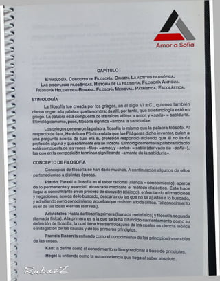 Etimología. C oncepto de Filosofía. O r igen. La a ctitud filo s ? r ^ ‘
Las disciplinas filosóficas. H istoria de la filoso fía. F ilo so fía A n tig u a .
Filosofía H elenística-R omana. Filosofía M edieval. P a trística. E s c o lá s tic a .
ETIMOLOGÍA
La filosofía fue creada por los griegos, en el siglo VI a.C., quienes también
dieron origen a lapalabra que la nombra; de allí, portanto, que su etimología este en
griego. Lapalabraestácompuesta de las raíces «filos» = amor, y «sofía» = sabiduría.
Etimológicamente, pues, filosofía significa «amora la sabiduría».
Los griegos generaron la palabra filosofía lo mismo que la palabra filósofo. Al
respecto de ésta, Heráclldes Póntico relata que fue Pitágoras dicho inventor, quien a
una pregunta acerca de cual era su profesión respondió diciendo que él no tenía
profesión algunayque solamenteera unfilósofo. Etimológicamente la palabra filósofo
está compuestade lasvoces «filos» = amor, y «so/os» = sabio (derivado de «sofía»),
las que en la composiciónterminan significando «amante de la sabiduría».
CONCEPTO DE FILOSOFÍA
Conceptos de filosofía se han dado muchos. Acontinuación algunos de ellos
pertenecientes a distintas épocas.
Platón. Paraél lafilosofíaes el saber racional (ciencia= conocimiento), acerca
de lo permanente y esencial, alcanzado mediante el método dialéctico. Éste hace
llegaral conocimientoen unprocesodediscusión (diálogo), enfrentando afirmaciones
ynegaciones, acerca de lobuscado, descartando lasque no se ajustan a lo buscado,
yadmitiendocomoconocimiento aquellas que resistena toda crítica. Tal conocimiento
es el de las ¡deas eternas (ser real).
Aristóteles. Habla defilosofía primera (llamada metafísica) y filosofía segunda
(llamada física). Ala primera es a la que se le ha difundido corrientemente como su
definición de filosofía, lacual tiene tres sentidos; uno de los cuales es ciencia teórica
o indagación de las causas y de los primeros principios.
. . * ancis Bacon laentiende como el conocimiento de los principios inmutables
CAPÍTULO I
Kant la define como el conocimiento crítico y racional a base de principios.
Hegel la entiende como la autoconciencia que llega al saber absoluto.
 