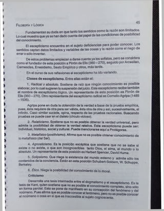 Filosofía y Lógica
45
Fundamentan su duda en que tanto los sentidos como la razón son limitados.
Locual muestraque ya se han dado cuentadel papel de las condiciones de posibilidad
del conocimiento.
El escepticismo encuentra en el sujeto deficiencias para poder conocer. Los
sentidos captan datos limitados y variables de las cosas y la razón corre el riego e
errar osólo inventar. * i.
De estos problemas empiezan a darse cuenta ya los sofistas, pero se considera
como el fundador de esta posición a Pirrón de Elis (360—270), seguido porArcesilao,
Carneados, Enesidemo, Sexto Empírico y otros, más tarde.
En el curso de sus reflexiones el escepticismo ha ido variando.
Clases de escepticismo. Entre ellas están el:
1. Radical o absoluto. Sostiene de raíz que ningún conocimiento es posible
elaborar, porlocual sugieren lasuspensióndeljuicio. Este escepticismo recibe también
el nombre de escepticismo lógico. Un representante de esta posición es Pirrón de
Elis (360 - 270). Otro representantedel escepticismo radical es CornelioAgripa (1485
-1535).
Agripa pone en duda la obtención de la verdad a base de la prueba empírica,
pues, ésta requiere de otra para serválida, ésta otra de otra y así, sucesivamente, al
infinito. Caso similar sucede, opina, respecto de las pruebas racionales. Buscando
pruebas se puede caer en el dialelo (círculovicioso).
2. Relativismo. Sostiene que no es posible obtener la verdad universal, pero
admite la posibilidad de obtener la verdad relativa. Este escepticismo puede ser:
Individual, histórico, social ycultural. Puede mencionarse aquí a Protágoras.
3. Metafísico (positivismo). Afirmaque no es posible obtener conocimiento de
lometafísico (del Ser).
4. Agnosticismo. Es la posición escéptica que sostiene que no se sabe si
existe o no existe, o que son incognoscibles tanto Dios, el alma, el mundo o lo
absoluto. Un representante de esta posición es Herbert Spencer, David Hume.
5. Solipsismo. Que niega la existencia del mundo externo y admite sólo los
contenidos de laconciencia. Están en esta posición Schubert-Soldern W Schunpe
Berkeley. • • kh .
6. Ético. Niega la posibilidad del conocimiento de lo moral.
Criticismo
Desarrolla una tesis Intermedia entre el dogmatismo y el escepticismo. Es la
tesis de Kant, quien sostiene que no es posible el conocimiento completo, sino sólo
en forma parcial. Esto se pone de manifiesto en su concepción del fenómeno y del
noúmeno. Puesafirmaque esposibleconocerel fenómeno, pero noes posibleconocer
el noúmeno o cosa en sí que es inaccesible al sujeto cognoscente.
 
