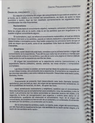 C entro P reuniversitario UNMSM
'
O rigen d el conocim iento
En relación al problema del origen del conocimiento lo que está en examen, en
el fondo, es lo relativo a los medios del conocimiento, es decir, de quien lo hace
(sentidos o razón). Aquí se han resaltado corrientemente las siguientes tesis,
consideradas las más importantes:
Racionalismo
Para esta tesis el conocimiento objetivó, necesario, universal y fundamentado
tiene su origen sólo en la razón, más no en los sentidos que son engañosos y no
pueden originarconocimientoalguno.
El racionalismo, aquí, se refiere ai conocimiento matemático, el cual se obtiene
sin hacer intervenir a los sentidos, usando el método deductivo y apoyándose en las
ideas innatas oconceptos puros. Aquí están presentes los principios tanto de que el
todo es mayor que la parte, como el de causalidad. Esta tesis es desarrollada por
Descartes.
Empirismo
Locke, quien desarrollaestatesis, considera que la primera fuente uorigen del
conocimiento es la experiencia. Pues afirma que nada hay en el alma (o mente) que
no haya estado antes en lossentidosyque ella es como una página en blanco (tabula
rasa) sobre la cual la experiencia escribe las ideas.
El origen del conocimiento es la experiencia externa (sensaciones) y la
experiencia interna (reflexión), siendo, además, las ideas simples y compuestas
(complejas).
Las ideas innatas no existen, entantoque las ideas de sustancia o causalidad
no son ideas innatas, sino productos de la experiencia. El empirismo se respalda en
las ciencias naturalesy usacomo método la inducción. Desarrollan esta tesis Locke,
Berkeley, Hume.
Criticismo
Nuevamente se presenta Kant desarrollando esta tesis (llamada también
apriorismo), pero se trataya, aquí, del origende las representaciones verdaderas, no
de la posibilidad de hacerlas, es decir, de quien las hace.
Kant, sintetizando racionalismo y empirismo, sostiene que el conocimiento
tiene dos fuentes que se complementan paraconstituirlo: Una, los sentidos; y otra, la
razón. Loé primeros dan los datos sensoriales en desorden acerca del objeto, y la
segunda, la forma (el reorganizador) que organiza y ordena tales datos en el
entendimiento, quedando así elaborado el conocimiento. Aquí, en el origen del
conocimiento, seconsideralaintervencióndeuncontenidoyuncontenedor. El contenido
es dado por los sentidos y el contenedor por la razón.
Sin lacomunidaddesentidosyrazón, nohabría, pues, origen del conocimiento
por ello Kant afirma taxativamente que «los sentidos sin la razón serían cieoos v la
razón sin los sentidos sería vacía». 1
46 .
 