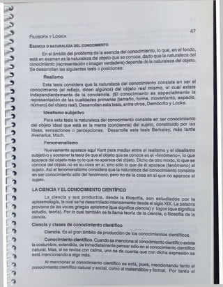 47
E sencia o naturaleza del conocimiento
En el ámbito del problema de la esencia del “ n« im'ed
n^ 0
. q
t
e
U^ n
r^ S ¡
está en examen es lanaturaleza del objeto que se conoce, ^ .raleza del obieto
conocimiento(representación oimagenverdadera) depende de la naturaleza j
Se desarrollan las siguientes tesis o posiciones:
Realismo
Esta tesis considera que la naturaleza del conocimiento consiste en ser el
conocimiento (el reflejo, dicen algunos) del objeto real mismo, el cu
independientemente de la conciencia. (El conocimiento es especia men e
representación de las cualidades primarias [tamaño, forma, movimiento, espac ,
número] del objeto real). Desarrollan esta tesis, entre otros, Demócrito y Locke.
Idealismo subjetivo
Para esta tesis la naturaleza del conocimiento consiste en ser conocimiento
del objeto ideal que está en la mente (conciencia) del sujeto, constituido por las
¡deas, sensaciones o percepciones. Desarrolla esta tesis Berkeley, más tarde
Avenarius, Mach.
Fenomenalismo
Nuevamente aparece aquí Kant para mediar entre el realismo y el idealismo
subjetivoy sostener latesis de que el objeto que se conoce es el «fenómeno», lo que
aparece del objeto más noloque noaparece del objeto. Dicho de otro modo, lo que se
conoce del objeto no es su cosa en sí, sino sólo loque de él aparece (fenómeno) al
sujeto. Así el fenomenalismo considera que la naturaleza del conocimiento consiste
en ser conocimiento sólo del fenómeno, pero no de la cosa en sí que no aparece al
sujeto.
**v
LA CIENCIA Y EL CONOCIMIENTO CIENTÍFICO
La ciencia y sus productos, desde la filosofía, son estudiados por la
epistemología, lacual se ha desarrollado intensamente desde el siglo XIX. La palabra
proviene de las voces griegas episteme (que significa ciencia) y logos (que sianifica
estudio, teoría). Por lo cual también se la llama teoría de la ciencia o filosofía de la
ciencia.
Ciencia y clases de conocimiento científico
Ciencia. Es el gran ámbito de producción de los conocimientos científicos.
Conocimiento científico. Cuandose mencionaal conocimientocientíficoexiste
lacostumbre, extendida, de mmediatamente pensar sólo en el conocimiento cientí ico
natural. Mas, si se revisa con calma, uno se da cuenta que con dicha expresión se
está mencionando a algo más. expresión se
Al mencionar al conocimiento científico <
?
«PQtá ^
conocimiento científico natural y social, como al el
Filosofía y Lógica
 