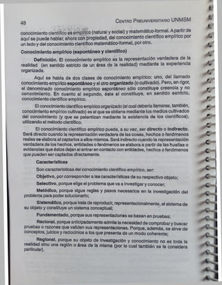 conocimiento científico es empírico (natural y social) y matemático-formal. A partir de
aquí se puede hablar, ahora con propiedad, del conocimiento científico empírico p
un lado y del conocimiento científico matemático-formal, por otro.
Conocimiento empírico (espontáneo y científico)
Definición. El conocimiento empírico es la representación verdadera de la
realidad (en sentido estricto de un área de la realidad) mediante la experiencia
organizada.
Aquí se habla de dos clases de conocimiento empírico: uno, del llamado
conocimiento empírico espontáneo y el otro organizado (o cultivado). Pero* en rigor,
el denominado conocimiento empírico espontáneo sólo constituye creencia y no
conocimiento. En cuanto al segundo, éste sí constituye, en sentido estricto,
conocimiento científico empírico.
El conocimientocientíficoempíricoorganizado (el cual debería llamarse, también,
conocimiento empírico cultivado) es el que se obtiene mediante los medios cultivados
del conocimiento (y que se patentizan mediante la existencia de los científicos);
utilizando el método científico.
El conocimiento científico empírico puede, a su vez, ser directo o indirecto.
Será directo cuando la representación verdadera de las cosas, hechos o fenómenos
reales se elabora al captarlos a ellos mismos. Será indirecto cuando la representación
verdadera de los hechos, entidades ofenómenos se elabora a partir de las huellas o
evidencias que éstos dejan al entrar en contactocon entidades, hechos o fenómenos
que pueden ser captados directamente.
Características
Son características del conocimiento científico empírico, ser:
Objetivo, porcorresponder a las características de su respectivo objeto;
Selectivo, porque elige el problema que va a investigar y conocer;
Metódico, porque sigue reglas y pasos necesarios en la investigación del
problema para podersolucionarlo;
Sistemático, porquetratade reproducir, representacionalmente, el sistema de
su objeto y constituye un sistema conceptual;
Fundamentado, porque sus representaciones se basan en pruebas;
Racional, porque anticipadamente admite lanecesidad de comprobar y buscar
pruebas o razones que validen sus representaciones. Porque, además, se sirve de
conceptos, juicios y raciocinios a los que presenta de un modo coherente;
Regional, porque su objeto de Investigación y conocimiento no es toda la
realidad sino una región o área de la misma (por lo cual también se le considera
particular).
48 C e n tro Preuniversitario UNMSM
*>
j r
t
x
6
O
0
r*
r
e
c *
, i
■c
c
c
c
c
c
c
I
A »
 