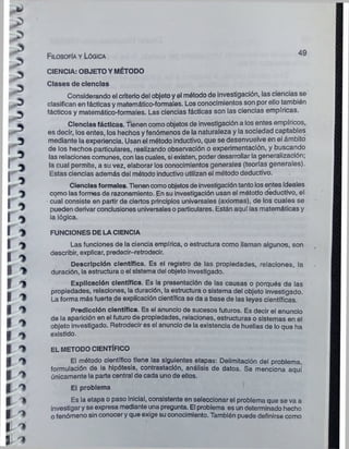 >
I
l

r
i

r
i
i
i
i
i
i
i
i
i
i
i
i
i
i
3
3
!>
5
3
>
0
1
1
1
1
*
1
1
1
y
1
1
' V
CIENCIA: OBJETO Y MÉTODO
Clases de ciencias
Considerando el criterio del objeto y el método de investigación, las ciencias se
clasifican en tácticas y matemático-formales. Los conocimientos son por ello también
tácticos y matemático-formales. Las ciencias tácticas son las ciencias empíricas.
Ciencias fáctlcas. Tienen como objetos de investigación a los entes empíricos,
es decir, los entes, los hechos y fenómenos de la naturaleza y la sociedad captables
mediante la experiencia. Usan el método inductivo, que se desenvuelve en el ámbito
de los hechos particulares, realizando observación o experimentación, y buscando
las relaciones comunes, con las cuales, si existen, poder desarrollar la generalización;
la cual permite, a su vez, elaborar los conocimientos generales (teorías generales).
Estas ciencias además del método inductivo utilizan el método deductivo.
Ciencias formales. Tienen como objetos de investigación tanto los entes ideales
como las formas de razonamiento. En su investigación usan el método deductivo, el
cual consiste en partir de ciertos principios universales (axiomas), de los cuales se
pueden derivar conclusiones universales o particulares. Están aquí las matemáticas y
la lógica.
FUNCIONES DE LA CIENCIA
Las funciones de la ciencia empírica, o estructura como llaman algunos, son
describir, explicar, predecir-retrodecir.
Descripción científica. Es el registro de las propiedades, relaciones, la
duración, la estructura o el sistema del objeto investigado.
Explicación científica. Es la presentación de las causas o porqués de las
propiedades, relaciones, la duración, la estructura o sistema del objeto investigado.
La forma más fuerte de explicación científica se da a base de las leyes científicas.
Predicción científica. Es el anuncio de sucesos futuros. Es decir el anuncio
de la aparición en el futuro de propiedades, relaciones, estructuras o sistemas en el
objeto investigado. Retrodecir es el anuncio de la existencia de huellas de lo que ha
existido.
EL METODO CIENTÍFICO
El método científico tiene las siguientes etapas: Delimitación del problema,
formulación de la hipótesis, contrastaclón, análisis de datos. Se menciona aquí
únicamente la parte central de cada uno de ellos.
El problema
Es la etapa o paso inicial, consistente en seleccionar el problema que se va a
investigar y se expresa mediante una pregunta. El problema es un determinado hecho
o fenómeno sin conocer y que exige su conocimiento. También puede definirse como
Filosofía y Lógica
 