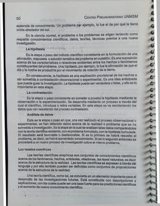 ausencia de conocimiento. Un problema p?r ejemplo, lo fue el de por qué la tierra
órbita alrededor del sol. . ~ '
En la ciencia normal, el problema o los problemas se eligen teniendo como
respaldo conocimientos científicos, datos, teorías, técnicas previos a una nueva
investigación.
La hipótesis " ’ ^ ^“1
”
^
Es la etapa o paso del método científico consistente en la formulación de una
afirmación, respuesta osolucióntentativadel problema en cuestión. Es una suposición
acerca de las características o relaciones existentes entre los hechos o fenómenos
constituyentes del problema. Una hipótesis, por ejemplo, lofue la afirmación de que el
día y la noche se produciría por el movimiento de rotación de la tierra.
En consecuencia, la hipótesis es una explicación provisional de los hechos a
ser sometida a contrastación observacional o experimental. Es una ¡dea anticipada
que puede guiar la Investigación. La hipótesis puede ser verdadera o falsa, y ello es lo
importante en esta etapa.
La contrastación
Es la etapa o paso consistente en someter a prueba la hipótesis mediante |a
observación o la experimentación. Se desarrolla mediante un proceso a través del
cual el científico, introduce o retira variables. En esta etapa se va recolectando los
datos que van resultando del proceso oontrastador.
Análisis de datos
Esta es la etapa o paso en que, una vez realizado el proceso observacional o
experimental, se han obtenido datos acerca de la realidad o problema que se ha
sometido a investigación. Es laetapa en lacual se analizan tales datos comparándolos
con lateoría científicaexistente, con el problemaformulado, con la hipótesisformulada.
El resultado será favorable o desfavorable. Si es lo primero se habrá resuelto el
problema, es decir, se habrá aumentado conocimiento. Si es losegundo entonces se
procederá a un nuevo proceso de investigación sobre el mismo problema.
Las teo rías científicas
Las teorías científicas empíricas son conjuntos de conocimientos científicos
acerca de losfenómenos, hechos, entidades, relaciones, las leyes naturales; es decir
acerca de la estructura de la realidad. Las teorías científicas se expresan a través del
lenguaje y por ello también pueden ser definidas como conjuntos de proposiciones
acerca de la estructura de la realidad.
Una teoría científica, como tal, se convierte en un elemento importante para el
desarrollo de las investigaciones futuras. Está constituida con descripciones y
explicaciones, con lascualespuede seruna basefuerte para las prediccionescientíficas
y el aumento de nuevo conocimiento científico.
50 C en tro Preuniversitario UNMSM
t
 