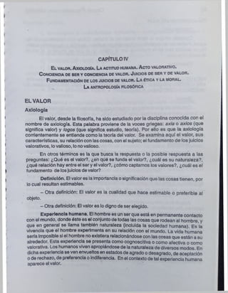 CAPÍTULO IV
El v a l o r . A x io l o q Ia . La a c titu d h u m a n a . A c to v a l o r a tiv o .
C o n c ie n c ia d e ser y c o n c ie n c ia de v a l o r . J u ic io s d e s e r y d e v a l o r .
F u n d a m e n ta c ió n de los ju ic io s d e v a l o r . La é tic a y la m o r a l .
La a n tr o p o lo g ía f ilo s ó fic a
EL VALOR
Axiología
El valor, desde la filosofía, ha sido estudiado por la disciplina conocida con el
nombre de axiología. Esta palabra proviene de la voces griegas: axia o axios (que
significa valor) y logos (que significa estudio, teoría). Por ello es que la axiología
corrientemente se entiende como la teoría del valor. Se examina aquí el valor, sus
características, su relación con las cosas, con el sujeto; el fundamento de los juicios
valorativos, lovalioso, lo novalioso.
En otros términos es la que busca la respuesta o la posible respuesta a las
preguntas: ¿Qué es el valor?, ¿en qué se funda el valor?, ¿cuál es su naturaleza?,
¿qué relación hay entre el ser y el valor?, ¿cómo captamos los valores?, ¿cuál es el
fundamento de losjuicios de valor?
Definición. El valores la importancia o significación que las cosas tienen, por
lo cual resultan estimables.
- Otra definición: El valor es la cualidad que hace estimable o preferible al
objeto.
- Otra definición: El valor es lo digno de ser elegido.
Experiencia humana. El hombre es un ser que está en permanente contacto
con el mundo, donde éste es el conjunto de todas las cosas que rodean al hombre, y
que en general se llama también naturaleza (incluida la sociedad humana). Es la
vivencia que el hombre experimenta en su relación con el mundo. La vida humana
sería imposible si el hombre no existiera relacionándose con las cosas que están a su
alrededor. Esta experiencia se presenta como cognoscitiva o como afectiva o como
valorativa. Los humanos viven apropiándose de la naturaleza de diversos modos. En
dicha experiencia se ven envueltos en estados de agrado o desagrado, de aceptación
o de rechazo, de preferencia o indiferencia. En el contexto de tal experiencia humana
aparece el valor.
 