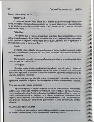 52 C e n tro P reuniversitario UNMSM
C a r a c t e r ís t ic a s d e l v a lo r
Objetividad
Consiste en que el valor existe en sí mismo. Existe con independencia del
sujeto. Puede ser descubierto por cualquier ser humano, es decir, por cualquier sujeto.
No es posible que se le confunda con el objeto, en el cual se presenta, ni con la
vivencia del sujeto.
Polaridad
Consiste en que el valor se presenta en un estado de contraposición, entre un
polo y otro polo opuesto. En el ámbitovalorativo, ante el valorse presenta su contravalor,
ante lo positivo lo negativo. Por ejemplo: ante lobueno, lo malo; ante lo agradable, lo
desagradable; ante lo sano, loenfermo.
Grado
Consiste en que el valor se presenta con una determinada intensidad; puede .
ser bueno, muy bueno o sumamente bueno; malo, muy malo oextremadamente malo.
Cualidad
Consistente en poder generar preferencia o repelencia y se diferencia de la
cantidad, por ser cualidad pura.
Jerarquía
Consiste en que el valor puede sercomparado con otrovalor y luego de locual
quedar establecido que uno es superioral otro. Esta situación muestra que los valores
son varios. A partir de locual ellos pueden serordenados siguiendo dichajerarquía de
inferior a superior oviceversa.
Por la jerarquía, por ejemplo, puede considerarse lo saludable superior a lo
agradable, o lavida a la riqueza. Esto ya depende de lacomunidad humana concreta.
•
- •- r ... . t
T a b l a d e v a lo r e s y c r isis de valo r es
A partirde lajerarquíase percibeque losvalores, en unacomunidaddeterminada,
están en una relación de inferior a superior. Este orden jerárquico es efque funciona
como una ley valoratlva. A ésta se le denomina Tabla de valores. Cuando todos los
miembros de la comunidad se guían de la misma, entonces se trata de una tabla
vigente; pero cuando en una comunidad existe más de una tabla, entonces existe
una crisis de valores, que es lo mismo que decir que la tabla de valores ha perdido
vigencia.
C l a s ific a c ió n de lo s valo r es
En la historiade laaxiología se han dadovariasclasificaciones. Aquí una especie
de síntesis de las mismas, donde frente al valor aparece el disvalor.
 