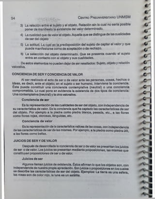 54 C entro P reuniversitario UNMSM
^ --• - *:
-
-
r
-»
:
-
■~W*
3) La relación entre el sujeto y el objeto. Relación sin la cual no sería posible
poner de manifiesto la existencia del valor determinado.
4) La cualidad que da valor al objeto. Aquellaque se distingue de las cualidades
de ser del objeto &
5) La actitud. La cual es la predisposición del sujeto de captar el valor y que
puede manifestarse como de aceptación o de rechazo.
6) La selección del objeto determinado. Que se presenta cuando el sujeto
entra en contacto con el objeto y sus cualidades.
De estos elementos no pueden dejarde ser resaltados: Sujeto, objeto y relación
valorativa.
CONCIENCIADESERYCONCIENCIADEVALOR
Al ser realizado el acto de ser o de valor ante las personas, cosas, hechos o
ideas, es decir, ante el objeto; en el sujeto o ser humano, Interviene la conciencia.
Ésta puede constituir una conciencia contemplativa (neutral) o una conciencia
comprometida. Lo cual pone en evidencia la existencia de dos tipos de conciencia:
Una contemplativa (neutral) y laotravalorativa.
Conciencia de ser
Es la representación de las cualidades de ser del objeto, con independencia de
su característica de valor. Es laconciencia que ha captado las características de ser
del objeto. Por ejemplo a la piedra como piedra blanca, pesada, etc., a las flores
como flores rojas, olorosas, lánguidas, etc.
Conciencia de valor
Es la representación de lacaracterísticavaliosade lascosas, con independencia
de las características de ser de las mismas. Porejemplo, a la piedra como piedra útil,
a las flores como bellas.
JUICIOS DE SERY DEVALOR
Después de desarrollada laconcienciade serode valor se presentan losjuicios
de ser o de valor. Losjuicios se presentan mediante proposiciones, las mismas que
constituyen proposiciones de ser o de valor.
Juicios de ser
Algunos llamanjuicios de existencia. Éstos afirman lo que los objetos son, con
independenciade nuestra propiaapreciación. Sonjuiciosoproposiciones en loscuales
se describe las características de ser del objeto. Ejemplos: La tierra es una esfera,
las rosas son de color rojo, ia luna es un satélite.
t
c
c
c
c
 
