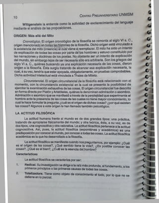 Wlttgenstein la entiende como la actividad de esclarecimiento del lenguaje
mediante el análisis de las proposiciones.
ORIGEN: Más allá del Mito
Cronológico. El origen cronológico de la filosofía se remonta al siglo VI a. C.,
origen mencionado en todas las historias de la filosofía. Dicho origen está vinculado a
la existencia del mito (creencia) á¡ cual viene a reemplazar. El mito ha sido un intento
de explicación de todas las cosas por parte de los hombres y estuvo constituido por
las narraciones y doctrinas de los poetas. No obstante ser un intento de explicación
del mundo, sin embargo lejos de ser necesaria sólo era arbitraria. Son los griegos del
siglo VI a. C., quiénes buscando ya una explicación necesaria de las cosas, dieron
origen a la filosofía. Ésta surgía tratando de alcanzar esa explicación necesaria, la
cual, a suvez, tendría que estarapoyada, obligatoriamente, en pruebas comprobables.
Dicha actividad intelectual está vinculada a Thales de Mileto.
Circunstancial. El origen circunstancial de la filosofía está relacionado con el
momento, con la circunstancia existencial en la cual se presenta la posibilidad de
ejercitar la examinación exhaustiva de las cosas. El origen circunstancial fue descrito
enforma directa por Platón yAristóteles, quiénes ladenominan admiración o asombro.
Admiración o asombroque se manifestó através de la perplejidad que experimenta el
hombre ante la presencia de las cosas de las cuales notiene mayor conocimiento, lo
cual le hace formularla pregunta ¿cuál es el origende dichas cosas? ¿porqué existen
las cosas? Algunos a este origen le han llamado también psicológico.
LA ACTITUD FILOSÓFICA
La actitud humana frente al mundo es de dos grandes tipos: una práctica,
tratando de apropiarse físicamente del mundo; y otra teórica, ésta, a su vez, es dé
dostipos, una cognoscitivayotravalorativa. Laactitudfilosófica pertenece a la actitud
cognoscitiva. Así, pues, la actitud filosófica (espontánea y académica) es una
predisposiciónporconoceral mundo, porconoceratodas lascosas. Laactitudfilosófica
académica es la que ha desarrollado a lafilosofía.
Laactitudfilosóficase manifiestacuando nospreguntamos, porejemplo: ¿Cuál
es el origen de las cosas?, ¿Qué sentido tiene la vida?, ¿Es posible conocer las
cosas?, ¿Qué es el bien?, ¿Cuál es la esencia del.hombre?
Características
La actitud filosófica se caracteriza por ser:
1. Radical. Su investigación se dirige a la raíz más profunda, al fundamento a los
primeros principios o las primeras causas de todas las cosas.
2. Totalizadora. Tiene como objeto de conocimiento el todo, por lo aue no se
detiene en loparcial.
10 C e n tro P re u n iv e rs ita rio UNMSM
 
