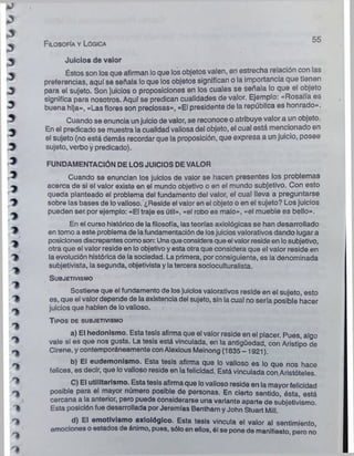 F ilosofía y Lógica
55
Juicios de valor
Éstos son los que afirman lo que los objetos valen, en estrecha relación con ias
preferencias, aquf se señala lo que los objetos significan o la importancia que tienen
para el sujeto. Son juicios o proposiciones en los cuales se señala lo que el objeto
significa para nosotros. Aquf se predican cualidades de valor. Ejemplo: «Rosalía es
buena hija», «Las flores son preciosas», «El presidente de la república es honrado».
Cuando se enuncia un juicio de valor, se reconoce o atribuye valor a un objeto.
En el predicado se muestra la cualidad valiosa del objeto, el cual está mencionado en
el sujeto (no está demás recordar que la proposición, que expresa a un juicio, posee
sujeto, verbo y predicado).
FUNDAMENTACIÓN DE LOS JUICIOS DE VALOR
Cuando se enuncian los juicios de valor se hacen presentes los problemas
acerca de si el valor existe en el mundo objetivo o en el mundo subjetivo. Con esto
queda planteado el problema del fundamento del valor, el cual lleva a preguntarse
sobre las bases de lovalioso. ¿Reside el valor en el objeto o en el sujeto? Los juicios
pueden ser.por ejemplo: «El traje es útil», «el robo es malo», «el mueble es bello».
En el curso histórico de lafilosofía, las teorías axiológicas se han desarrollado
en tomo a este problema de lafundamentación de losjuicios valorativos dando lugar a
posiciones discrepantescomoson: Unaqueconsideraque el valorreside en losubjetivo,
otra que el valor reside en lo objetivo y esta otra que considera que el valor reside en
la evolución histórica de la sociedad. La primera, por consiguiente, es la denominada
subjetivista, la segunda, objetivista y la tercera socioculturalista.
S u b je tiv is m o
Sostiene que el fundamento de los juicios valorativos reside en el sujeto, esto
es, que el valor depende de la existencia del sujeto, sin la cual no sería posible hacer
juicios que hablen de lovalioso.
T ip o s de sub jetivism o
a) El hedonismo. Esta tesis afirma que el valor reside en el placer. Pues, algo
vale si es que nos gusta. La tesis está vinculada, en la antigüedad, con Aristipo de
Cirene, y contemporáneamente conAlexious Meinong (1835 -1921).
b) El eudemonismo. Esta tesis afirma que lo valioso es lo que nos hace
felices, es decir, que lovalioso reside en la felicidad. Está vinculada con Aristóteles.
C) El utilitarismo. Esta tesis afirma que lovalioso reside en la mayor felicidad
posible para el mayor número posible de personas. En cierto sentido, ésta, está
cercana a la anterior, pero puede considerarse una variante aparte de subjetivismo.
Esta posición fue desarrollada por Jeremías Bentham yJohn Stuart Mili.
d) El emotlvlsmo axlológlco. Esta tesis vincula el valor al sentimiento
emociones o estados de ánimo, pues, sóloen ellos, él se pone de manifiesto, pero no
 