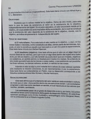 en enunciados informativos (cognoscitivos). Esta tesis tiene vinculo con Atfred Ayer y
C. L. Stevenson. v ,
C e n tro P reuniversitario UNMSM
56
T ipo s d e o b jetivism o
i
i
I
c
<
i
O b jetivism o r ¿ - ■
Sostiene que lo valioso reside en lo objetivo. Dicho de otro modo, para esta
tesis lo que da base de existencia al valor es la existencia de lo objetivo, ^
independientemente del sujetó. Éh el juicio valorativo, el valor enunciado reside en !o
objetivo, sin cuya existencia sería imposible dicha enunciación, de lo cual se conc uye
que la existencia del valor depende de la existencia de lo objetivo, donde, con o
objetivo, se indica simplemente lo independiente del sujeto.
c
c
c
c
a) El naturalismo. Para esta tesis el valor reside en lo objetivo, y, aquí, en las
cosas reales o naturales, como constitutivo de ellas, siendo parte de las mismas. Así, C
pues, el valor lo constituye aquello que hace apto a un ser vivo para la supervivencia. ^
Ésta tesis tiene vínculo con Herbert Spencer.
b) El idealismo (objetivo). Esta tesis afirma que el valor es un algo ideal (el
mundo ideal de losvalores), pero que no es un algo ideal dentro del sujeto sino fuera r
de él, por ello es objetivo, y por ellotambién se puede decir que son irreales, objetivos
(nosubjetivos, en sentido estricto no-ideales) pero irreales (no-reales). Se entiende de c
otro modo que está fuera de los bienes ocosas reales, y que existiendo así posibilita ~
los fines valiosos, los bienes valiosos, es decir, lo valioso en las cosas. ^
Además el valor es algoa priori material de lovalioso (la cosa valiosa) captable ^
sólo mediante la intuición emocional, no por razonamientos ni por la experiencia. c
Esta tesis tiene sus antecedentes en Platón, mas su desarrollo corresponde a los
filósofos contemporáneos Max Scheler y Nicolai Hartmann. £
S ocialculturausmo
Estatesis afirmaque el fundamentodel valor reside en cada sociedad o cultura
de modoque unvalor «tiene sentido dentro de una estructura social». Las sociedades r
progresan y esto trae como resultado uncambio, el cual repercute en losvalores aue
resultan, también, cambiando.
Las sociedades pasan de un grado de desarrollo a otro y, por tanto los iuicios
valorativos tienen comofundamento dichogradode desarrollo histórico En esta ínea
aparecen sociólogos como Emilio Durkhelm y antropólogos como Mamarat m I * h C
con su antecedente en el filósofoAugusto Comte. Margaret Mead,
A i
A *
*
 
