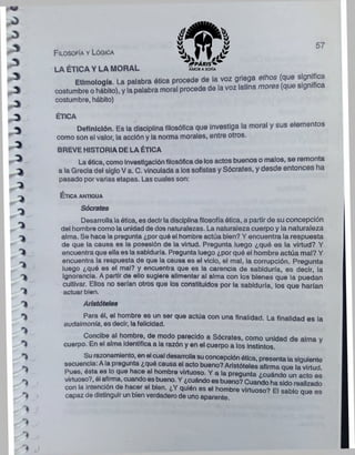 Filosofía y Lógica
57
LA ÉTICA Y LA MORAL
Etimología. La palabra ótica procede de la voz griega ethos (que significa
costumbre o hábito), y la palabra moral procede de la voz latina mores (que ig
costumbre, hábito)
ÉTICA
Definición. Es la disciplina filosófica que investiga la moral y sus elementos
como son el valor, la acción y la norma morales, entre otros.
BREVE HISTORIA DE LA ÉTICA
La ótica, como Investigaciónfilosóficade los actos buenos o malos, se remonta
a la Grecia del sigloV a. C. vinculada a los sofistas y Sócrates, y desde entonces ha
pasado porvarias etapas. Las cuales son:
É t ic a a n tig u a
Sócrates
Desarrolla laótica, es decirladisciplinafilosofía ótica, a partirde su concepción
del hombre como la unidad de dos naturalezas. La naturaleza cuerpo y la naturaleza
alma. Se hace la pregunta ¿porqué el hombre actúa bien? Y encuentra la respuesta
de que la causa es la posesión de la virtud. Pregunta luego ¿qué es la virtud? Y
encuentra que ella es la sabiduría. Pregunta luego ¿por qué el hombre actúa mal? Y
encuentra la respuesta de que la causa es el vicio, el mal, la corrupción. Pregunta
luego ¿qué es el mal? y encuentra que es la carencia de sabiduría, es decir, la
ignorancia. A partir de ello sugiere alimentar al alma con los bienes que la puedan
cultivar. Ellos no serían otros que los constituidos por la sabiduría, los que harían
actuar bien.
Aristóteles
Para él, el hombre es un ser que actúa con una finalidad. La finalidad es la
eudaimonía, es decir, la felicidad.
Concibe al hombre, de modo parecido a Sócrates, como unidad de alma y
cuerpo. En el alma identifica a la razón y en el cuerpo a los Instintos.
Su razonamiento, en el cual desarrollasuconcepciónótica, presenta la siguiente
secuencia: Ala pregunta ¿qué causa el acto bueno?Aristóteles afirma oue la virtud
Pues, ésta ee lo que hace al hombro virtuoso. Y a la pregunta ¿cuándo un acto es
virtuoso?, él afirma, cuandoesbueno. Y ¿cuándoes bueno? Cuando ha sido realizado
con la intención de hacer el bien. ¿Y quién es el hombre virtuoso? El s a^ q u e es
capaz de distinguirun bien verdaderode unoaparente.
 