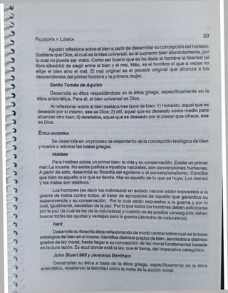 Agustín reflexionasobre el bien a partirde desarrollarsu concepción del hombre.
Sostiene que Dios, el cual es la Idea universal, es el supremo bien absolutamente, por
locual no puede ser malo. Como ser bueno que es ha dado al hombre la libertad (el
libre albedrío) de elegir entre el bien y el mal. Más, es el hombre el que a veces no
elige el bien sino el mal. El mal original es el pecado original que alcanza a los
descendientes del primer hombre y la primera mujer.
Santo Tomás de Aqulno
Desarrolla su ótica respaldándose en la ótica griega, específicamente en la
ótica aristotélica. Para él, el bien universal es Dios.
Al reflexionarsobre el bien destacatres tipos de bien: 1) Honesto, aquel que es
deseado por sí mismo, ese es Dios; 2) útil, aquel que es deseado como medio para
alcanzar otro bien; 3) deleitable, aquel que es deseado por el placer que ofrece, ese
es Dios.
Filosofía y Lógica
É t ic a MODERNA
Se desarrolla en un proceso de alejamiento de la concepción teológica de bien
y vuelve a retomar las bases griegas.
Hobbes
Para Hobbes existe un primer bien: iavida y su conservación. Existe un primer
mal: La muerte. No existe justicia e injusticia naturales, son convenciones humanas.
A partir de esto, desarrolla su filosofía del egoísmo y el convencionalismo. Concibe
que bien es aquello a lo que se tiende. Mal es aquello de lo que se huye. Los bienes
y los males son relativos.
Los hombres (es decir los individuos) en estado natural están expuestos a la
guerra de todos contra todos, al tratar de apropiarse de aquello que garantiza su
supervivencia y su conservación. Por lo cual están expuestos a la guerra y por lo
^ cual, igualmente, necesitan de lapaz. Por loque todos los hombres deben esforzarse
por la paz (la cual es ley de la naturaleza) y cuando no es posible conseguirla deben
buscar todas las ayudas y ventajas para la guerra (derecho de naturaleza)
Kant ,
Desarrollasufilosofíaótica reflexionando de modocentral sobre cual es la base
ontológicadel bienen sí mismo. Identificadistintosgrados de bien, asociados a distintos
1 grados de ley moral, hasta llegar a su concepción de ley moral fundamental basada
^ en la pura razón. Es aquí donde está la ley, que él llama, del Imperativo categórico.
^ John Stuart MiliyJeremías Bentham
Delsanoltan su ética a base de la ética guega, específicamente de la ética
f aristotélica, resaltando la felicidad como la meta de la acción moral.
1
 