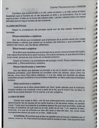 wO . ... ,>t .
Conciben que existe el bien o lo útil, como el placer; y el mal. corno el dolor.
Sostienen que el hombre es un ser expuesto al dolor y al sufrimleni£ . cua
aspira al bien. Al bien en la forma del máximo bien. Llaman máximo bien a la mayor
felicidad para el mayor número de ser humanos.
CLASES DE ÉTICAS
Según la procedencia del principio moral son de dos clases. Materiales y
formales.
Éticas materiales u objetivas
Son las óticas que consideran que el principio de la acción moral son cosas
como bienes o valores que existen en el exterior del Individuo o que proceden de
exterior del mismo, son las éticas utilitaristas.
Ética formal o subjetiva
Es la ótica que considera que el principio de la acción moral procede del sujeto;
más específicamente de la razón humana. Es la ótica kantiana, la que llama forma a
la ley moral, porque es una norma sin contenido empírico.
Según el número y la procedencia del principio moral: Éticas heterónomas y
materiales, y, Ética autónoma y subjetiva.
Éticas heterónomas y materiales
Son las éticas que deducen el principio o ley de la acción moral a partir de
diversos principios, unos filósofos los conciben como los valores, otros como los
bienes, otros como Dios (ética cristiana). Y, a la vez, éstas son también las óticas
materiales porque consideran a los principios materiales, es decir, externos al Individuo
humano.
Ética autónoma y subjetiva
Autónoma es la ótica desarrollada por Kant, quien plantea que el Individuo
humano realiza una conducta moral a partir de la ley que él mismo da, es decir, a
partir de su propia libertad. Por lo cual es, a la vez, subjetiva.
LA IDEA DE BIEN
Desde que surge la ótica, una de sus preocupaciones centrales ha sido la
determinación de las causas de los actos buenos y de los actos malos, en sentido
moral. Y justo aquí se presenta el problema acerca de quó cosa es el bien, quién es
el bien; el problema de quó cosa es el mal, quién es el mal. Y en relación al bien,
entonces, a lo que se entienda por bien ello será la idea del bien. Así, entre otras
concepciones acerca de quién es el bien, están la de:
Aristóteles. Él concibe que el bien es aquello que se busca o apetece por sí
mismo, como un fin. Pero entre los bienes está el supremo bien. Ese supremo bien
C e n tro P re u n iversitario UNMSM
 