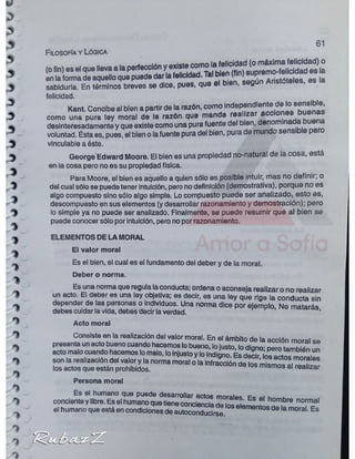 u
w/
1
Filosofía y Lógica
61
sabiduría. En términos breves se dice, pues, que
felicidad.
Kant. Concibe al bien a partir de la razón, como independientede lo sensible,
como una pura ley moral de la razón que manda realizar , h,.Anp
desinteresadamente y que existe como una pura fuente del bien, denomi
voluntad. Ésta es, pues, el bien o lafuente pura del bien, pura de mundo sensi p
vincuiableaéste.
George Edward Moore. El bien es una propiedad no-natural de la cosa, está
en la cosa pero no es su propiedad física.
Para Moore, el bien es aquello a quien sólo es posible intuir, mas no definir; o
del cual sólo se puede tener intuición, pero nodefinición (demostrativa), porque no es
algo compuesto sino sólo algo simple. Lo compuesto puede ser analizado, esto es,
descompuesto en sus elementos (y desarrollar razonamiento y demostración); pero
lo simple ya no puede ser analizado. Finalmente, se puede resumir que al bien se
puede conocer sólo por intuición, pero nopor razonamiento.
ELEMENTOS DE LA MORAL
El valor moral
Es el bien, el cual es el fundamento del deber y de la moral.
^ Deber o norma.
Es una norma que regula laconducta; ordena o aconseja realizar o no realizar
* un acto- El deber es una ley objetiva; es decir, es una ley que rige la conducta sin
^ depender de las personas o individuos. Una norma dice por ejemplo No matarán
1 debes cuidar lavida, debes decir laverdad maiaras,
1
1
y
o
%
r : r ;
Acto moral
Consiste en la realización del valor moral. En el ámbito de la acción moral se
presenta unacto bueno cuando hacemos lobueno, lojusto, lodiqno- cero ta itó n
acto malocuando hacemos lomalo, loinjustoy loindiqno Es dartr in« .
son la realización del valory la norma Jora,o*,a S S S £ ^ ¡ S S S i ' S S S
los actos que están prohibidos. IUSai '©anzar
Persona moral
Es el humano que puede desarrollar acto*4 mnrai^o c
=
conciente y libre. Es el humano que tiene conciencia dnincJ' hornbre normal
el humano que está en condiciones de autoconducirse elementos de ,a moral. Es
 