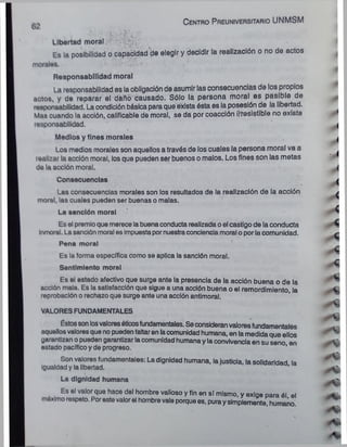 v ■
V
*>
*

£
*
-<
Libertad moral c;
Es la posibilidad o capacidad de elegir y decidir la realización o no de actos
morales.
Responsabilidad moral
la responsabilidad es la obligación de asumir las consecuencias de los propios
actos, y de reparar el daño causado. Sólo la persona moral es pasible de
responsabilidad. La condición básica paraque exista ésta es la posesión de la libertad.
Mas cuando la acción, calificable de morai, se da por coacción ¡(resistible no existe
responsabilidad.
Medios y fines morales
Los medios morales son aquellos a través de los cuales la persona moral va a
realizar la acción moral, los que pueden ser buenos o malos. Los fines son las metas
de la acción moral.
Consecuencias
Las consecuencias morales son los resultados de la realización de la acción
moral, las cuales pueden ser buenas o malas.
La sanción moral
Es el premio que merece labuenaconducta realizada oel castigo de la conducta
inmoral. Lasanción moral es Impuestapornuestraconciencia moral o porlacomunidad.
Pena moral
Es la forma específica como se aplica la sanción moral.
Sentimiento moral
Es el estado afectivo que surge ante la presencia de la acción buena o de la
acción mala. Es la satisfacción que sigue a una acción buena o el remordimiento, la
reprobación o rechazo que surge ante una acción antimoral.
VALORES FUNDAMENTALES
Éstossonlosvaloresóticosfundamentales. Seconsideranvaloresfundamentales
aquellosvaloresquenopuedenfaltaren lacomunidad humana, en la medidaque ellos
garantizan opueden garantizar lacomunidad humana y la convivencia en su seno en
estado pacífico y de progreso. '
Son valores fundamentales: La dignidad humana, lajusticia, la solidaridad la
Igualdad y la libertad.
I
La dignidad humana
Es el valor que hace del hombre valioso y fin en sí mismo, y exige para él el
máximorespeto. Porestevalorel hombrevale porquees, puraysimplemente, humano.
C e n tro P reuniversitario UNMSM
 