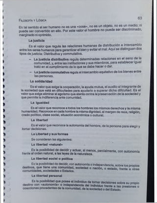 63
En tal sentido el ser humano no es una «cosa», no es un objeto, no es un medio; ni
puede ser convertido en ello. Por este valor el hombre no puede ser discriminado,
marginado ni oprimido.
La justicia
Es el valor que regula las relaciones humanas de distribución e intercambio
entre los seres humanos para garantizar el bien y evitar el mal. Aquí se distinguen dos
tipos de justicia: Distributiva y commutativa.
— La justicia distributiva regula determinadas relaciones en el seno de la
comunidad, y, entre las instituciones y sus miembros, para establecer igual
trató en el cumplimiento de lo que se debe hacer o dar.
- La justicia conmutativa regula el intercambio equitativo de los bienes entre
las personas.
La solidaridad
Es el valor que exige la cooperación, la ayuda mutua, el auxilio al integrante de
la sociedad que está en dificultades para ayudarlo a superar dicha dificultad. Es el
valor que exige eliminarel egoísmoque atenta contra la preservación de la sociedad y
que permite la indiferencia ante comunidad.
La igualdad
Es el valor que reconoce a todos loshombres los mismos derechos y la misma
humanidad. Reconoce en cada hombre lamismadignidad, al margen de raza, religión,
credo político, clase social, situación económica o cultural.
La libertad
Es el valor que reconoce la autonomía del hombre, de la persona para elegir y
tomar decisiones.
Filosofía y Lógica
La Libertad y sus formas
Se consideran las siguientes:
La libertad «natural»
frente
La libertad social o política
Es la posibilidad de decidir, con autonomía o independencia, sobre los
La libertad personal
 