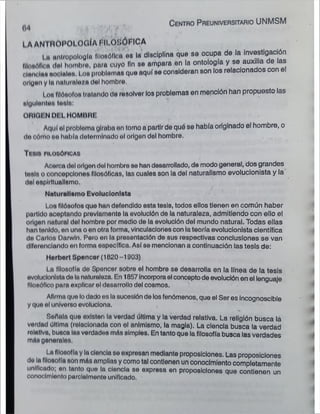 LA ANi AOPOLOGÍA FILOSÓFICA
i „ antropología flloaóllcu os la disciplina que so ocupa de la investigación
tllomMk Mdnl hombro, para cuyo fin so ampara en la ontología y se auxiha de las
oion.m« acólala». Loa problomai quo aquí se consideran son los relacionados con el
origen y I» naturaleza del hombro.
i on filósofo» tratando de resolver los problemas en mención han propuesto las
nlgulenien lóala:
ORIGEN DEL HOMBRE
Aquí ol problema giraba on torno a partir de quó se había originado el hombre, o
do cómo »<* había determinado ol orlgon del hombre.
T i ni» CILOaÓPlOAl
Acorci» tiol 01Hjondoi hombro so han desarrollado, de modo general, dos grandes
tóala o concepciones filosóficas, las cuales son la del naturalismo evolucionista y la
dal eaplrltuallamo.
i /
Nnturnllamo Evolucionista
i os filósofos quo han defendido esta tesis, todos ellos tienen en común haber
partido aceptando provlamento la evolución de la naturaleza, admitiendo con olio el
origen natural del hombro por modio de la evolución del mundo natural. Todas ellas
han tonldo, on una o on otra forma, vinculaciones con la teoría evolucionista científica
do Carlos Darwln. Pero on la presentación de sus respectivas conclusiones se van
diferenciando on forma específico. Así se mencionan a continuación las tesis de:
Horbert Sponcor (1020 -1903)
La filosofía do Sponcer sobro el hombre se desarrolla en la línea de la tesis
evolucionistada la naturaleza. En 1857 Incorporael concepto de evolución en el lenguaje
filosófico para explicar el desarrollo del cosmos.
Afirma quo lodado os la sucesión de los fenómenos, que el Ser es incognoscible
y quo ol universo evoluciona.
Señala que oxlstan la verdad última y la verdad relativa. La religión busca lá
verdad última (relacionada con ol animismo, la magia). La ciencia busca la verdad
rolatlva, busca loovordados mós simples. En tanto que la filosofía busca las verdades
mAs gonerolos,
La filosofía y la ciencia se expresan mediante proposiciones. Las proposiciones
da lo filosofía son mrts amplias y como tal contienen un conocimiento completamente
unificado; on tanto quo la ciencia se expresa en proposiciones que contienen un
conocimiento parclalmonto unificado.
C e n tro P re u n iv e rs ita rio UNMSM
04
 