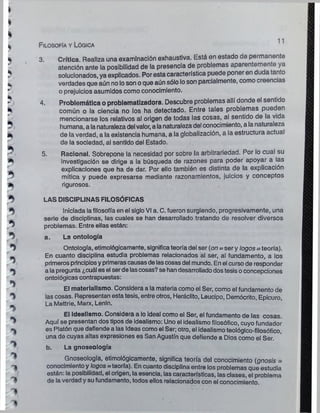 Filosofía y Lógica
11
*
►
5
*
*
*
5
5
5
*>
^ i
%
*5
>>
*>
*>'
T>
1
*>
?
3. Crítica. Realiza una examlnaclón exhaustiva. Está en estado de permanente
atención ante la posibilidad de la presencia de problemas aparentemente ya
solucionados, ya explicados. Por esta característica puede poner en duda tan¡o
verdades que aún noloson oque aún sólo loson parcialmente, como creencias
o prejuicios asumidos como conocimiento.
4. Problemática o problematlzadora. Descubre problemas allí donde el sentido
común o la ciencia no los ha detectado. Entre tales problemas pueden
mencionarse los relativos al origen de todas las cosas, al sentido de la vida
humana, a lanaturalezadelvalor, a lanaturaleza del conocimiento, a lanaturaleza
de la verdad, a la existencia humana, a la globalización, a la estructura actual
de la sociedad, al sentido del Estado.
5. Racional. Sobrepone la necesidad por sobre la arbitrariedad. Por lo cual su
investigación se dirige a la búsqueda de razones para poder apoyar a las
explicaciones que ha de dar. Por ello también es distinta de la explicación
mítica y puede expresarse mediante razonamientos, juicios y conceptos
rigurosos.
LAS DISCIPLINAS FILOSÓFICAS
Iniciada lafilosofía en el sigloVI a. C. fueron surgiendo, progresivamente, una
serie de disciplinas, las cuales se han desarrollado tratando de resolver diversos
problemas. Entre ellas están:
a. La ontología
Ontología, etimológicamente, significateoría del ser (on = ser y logos= teoría).
En cuanto disciplina estudia problemas relacionados al ser, al fundamento, a los
primerosprincipiosyprimerascausasdelascosasdel mundo. Enel cursode responder
a la pregunta ¿cuál es el serde lascosas?se handesarrolladodostesisoconcepciones
ontológicas contrapuestas:
El materialismo. Considera a la materia como el Ser, como el fundamento de
las cosas. Representan esta tesis, entre otros, Heráclito, Leucipo, Demócrito, Epicuro,
La Mettrie, Marx, Lenln.
El Idealismo. Considera a lo ideal como el Ser, el fundamento de las cosas.
Aquí se presentan dos tipos de Idealismo: Uno el idealismo filosófico, cuyo fundador
es Platón que defiende a las Ideas como el Ser; otro, el idealismoteológico-filosófico,
una de cuyas altas expresiones es San Agustín que defiende a Dios como el Ser.
b. La gnoseología
Gnoseología, etimológicamente, significa teoría del conocimiento (gnosis =
conocimientoy logos=teoría). En cuanto disciplina entre los problemas que estudia
están: la posibilidad, el origen, la esencia, las características, las clases, el problema
de laverdad y sufundamento, todos ellos relacionados con el conocimiento.
 