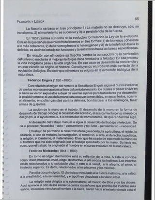 Filosofía y Lógica
65
La filosofía se basa en tres principios: 1) La materia no se destruye, sólo se
transforma, 2) el movimiento es sucesivo y 3) la persistencia de la fuerza.
En 1857 plantea su teoría de la evolución formulando la Ley de la evolución.
Ésta es la que señala la evolución del cosmos en tres formas: 1) de lo menos co eren e
a lo más coherente, 2) de lo homogéneo a lo heterogéneo y 3) de lo indefim o ac'a °
definido, es decir del estado sinfuncionesy tareas claras hacia iastareas especifica as.
En relación con el hombre su filosofía plantea la concepción de la perfección
del universo mediante el mejoramiento que debe conducir a lafelicidad. En ese proceso
la vida inorgánica pasa a la vida orgánica. En ese paso se desarrolla la conciencia y
en ese tránsito se origina el hombre. Constituyendo el producto más perfecto de la
evolución biológica. Es decir que el hombre se origina en la evolución biológica de la
naturaleza.
Federico Engels (1820-1895)
Con relación atorigen del hombre lafilosofía de Engels sigue el curso evolutivo
de ciertos monos antropoides a finesdel periodoterciario, los cuales al pasar a vivir en
el llano se vieron expuestos a dejar de usar las manos para trasladarse y a desarrollar
la posición erecta; al usode la mano para excavar comestibles, arrancar frutos, agarrar
el alimento, empuñar garrotes para la defensa, bombardear a los enemigos, tallar
armas de guijarros.
La acción de la mano es el trabajo. El desarrollo de la mano en la forma de
desarrollodel trabajocondujoal desarrollodel individuo, al acercamientode losmiembros
del grupo, a la ayuda mutua, a la necesidad de comunicarse, de querer decirse algo.
Al desarrollo del trabajo manual lesigue el desarrollo del trabajo intelectual. Se
da el proceso: Necesidad- acto- pensamientoy no:Acto- pensamiento- necesidad.
El trabajo ha permitido el desarrollo de ia ganadería, la agricultura, ei tejido, la
alfarería, el uso de metales, la navegación, el comercio, el arte, el derecho, la política,
la religión, el idealismo, el materialismo. El ser que ha usado de ese modo la mano es
el hombre que ha sido originado por el trabajo ejecutado por la mano. Su tesis es,
pues, que el trabajo ha originado al hombre en el curso evolutivo de la naturaleza.
Federico Nietzsche (1844-1900)
En torno al origen del hombre está su reflexión de la vida. A ésta la concibe
como: dolor, irracional, cruel, ciega, destructiva. Aella asocia losinstintos. Los instintos
están relacionados a lo saludable vital, y esto a la salud, a la alegría, al amor, al
intelecto superior. Es decir, relacionados a los placeres y los valores.
Resalta dos principios: El dionisiacovinculado a la fuerza instintiva, a la salud,
a la creatividad, a la sensualidad, y el apolíneo vinculado a la visión ideal.
La religión está dirigida a lo sobrenatural, al mundo de Dios y de los dioses.
Aquí aparece el odio de losesclavos contra losseñores que prohíbe los instintos más
sanos, los cuales vinculan el hombre a la tierra, llevan hacia el exterior donde está el
 