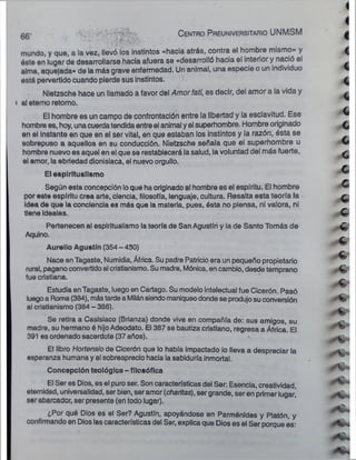 mundo, y qub, a la vez, llevó los instintos «hacia atrás, contra 0! hombre mismo» y
éste en lugar de desarrollarse hacia afuera se «desarrolló hacia el interior y nació el
alma, aquejada» de la más grave enfermedad. Un animal, una especie o un individuo
está pervertido cuando pierde sus instintos.
Nietzsche hace un llamado a favor del Amorfatí, es decir, del amor a la vida y
t al eterno retomo.
El hombre es un campo de confrontación entre la libertad y la esclavitud. Ese
hombre es, hoy, unacuerdatendida entre el animal yel superhombre. Hombre originado
en el Instante en que en el ser vital, en que estaban los instintos y la razón, ésta se
sobrepuso a aquellos en su conducción. Nietzsche señala que el superhombre u
hombre nuevo es aquel en el que se restablecerá la salud, la voluntad del más fuerte,
el amor, la ebriedad dionisiaca, el nuevo orgullo.
El esplritualismo
Según esta concepción loque ha originado al hombre es el espíritu. El hombre
por este espíritu crea arte, ciencia, filosofía, lenguaje, cultura. Resalta esta teoría la
idea de que la conciencia es más que la materia, pues, ésta no piensa, ni valora, ni
tiene Ideales.
Pertenecen al esplritualismo la teoría de San Agustín y la de Santo Tomás de
Aqulno.
Aurelio Agustín (354 - 430)
Nace enTagaste, Numidia, África. Su padre Patricio era un pequeño propietario
rural, pagano convertidoal cristianismo. Su madre, Mónica, en cambio, desde temprano
fue cristiana.
Estudia enTagaste, luego en Cartago. Su modelo intelectual fue Cicerón. Pasó
luegoa Roma (384), mástardea Milánsiendomaniqueo dondese produjosu conversión
al cristianismo (384 - 386).
Se retira a Casisiaco (Brianza) donde vive en compañía de: sus amigos, su
madre, su hermano ó hijoAdeodato. El 387 se bautiza cristiano, regresa a África. El
391 es ordenado sacerdote (37 años).
El libro Hortensio de Cicerón que lo había impactado lo lleva a despreciar la
esperanza humana y al sobreaprecio hacia la sabiduría inmortal.
Concepción teológica-filosófica
El Ser es Dios, es el puro ser. Son características del Ser: Esencia, creatividad,
eternidad, universalidad, ser bien, ser amor (chantas), ser grande, ser en primer lugar,’
ser abarcador, ser presente (en todo lugar).
6 g- C e n tro P reuniversitario UNMSM
¿Por qué Dios es el Ser? Agustín, apoyándose en Parménides y Platón, y
confirmando en Dios las características del Ser, explica que Dios es el Ser porque es:
 