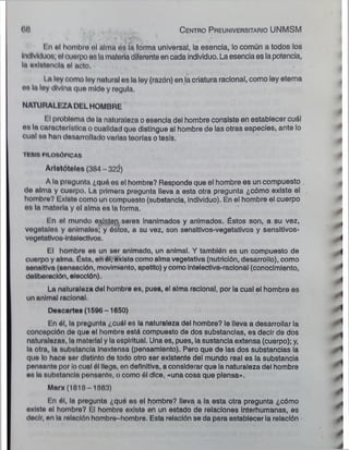 68 C entro P reuniversitario UNMSM
/'y ;f,‘-í vi 1 '
t o ol hombro ol alma os la forma universal, la esencia, lo común a todos los
Individuos; ol cuerpo o» la materia diferente en cada individuo. La esencia es la potencia,
In ovlntoncln ol neto.
I ¡ loy como loy natural os la ley (razón) en la criatura racional, como ley eterna
os In loy divino que mide y regula.
NATURALEZADELHOMBRE
I Iproblema do la naturaleza o esencia del hombre consiste en establecer cuál
on lo característica o cualidad quo distingue al hombre de las otras especies¡ ante lo
cuol ao han desarrollado varias teorías o tesis.
TI SIS IIIOSÓFICA8
Aristóteles (304 - 32¿)
A la pregunta ¿quó os el hombre? Responde que el hombre es un compuesto .
do alma y cuorpo. La primera pregunta lleva a esta otra pregunta ¿cómo existe el
hombro? Existo como un compuesto (substancia, individuo). En el hombre el cuerpo
os la materia y ol alma os la forma.
Lo ol mundo existen seres inanimados y animados. Éstos son, a su vez,
vegetales y anímalos; y óstos, a su vez, son sensitivos-vegetativos y sensitivos-
vogototlvoa-lotolectlvos.
El hombro es un ser animado, un animal. Y también es un compuesto de
cuorpo y alma. Ésta, en él, existo como alma vegetativa (nutrición, desarrollo), como
soosltlva (sonoaclón, movimiento, apetito) y como intelectiva-racional (conocimiento,
deliberación, elección).
La naturaleza del hombre es, pues, el alma racional, por la cual el hombre es
uo animal roclonal;

Descartes (1566 -1650)
En él, la progunta ¿cuál es la naturaleza del hombre? le lleva a desarrollar la
concopclón de que el hombro está compuesto de dos substancias, es decir de dos
naturalezas, la matorlal y la espiritual. Una es, pues, la sustancia extensa (cuerpo); y,
la otra, la substancia Inoxtensa (pensamiento). Pero que de las dos substancias la
quo lo hoco sor distinto do todo otro ser existente del mundo real es la substancia
pensonte por ¡ocual él llega, on definitiva, a considerar que la naturaleza del hombre
os In substancia poosanto, o como él dice, «una cosa que piensa».
Marx (1818 1883)
En ól, la pregunta ¿quó es el hombre? lleva a la esta otra pregunta ¿cómo
oxinto ol hombro? lil hombre existe en un estado de relaciones interhumanas, es
deolr, en lo rolnclón hombro -hombre. Esta relación se da para establecer ia relación
 