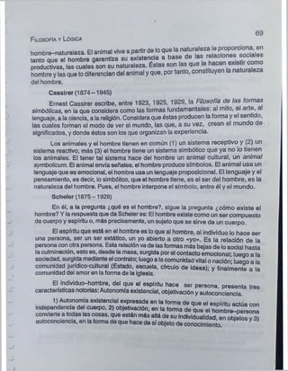 hombre-naturaleza. El animal vive a partir de lo que ^ "aturalezale P ^ or^ ^
tanto aue el hombre garantiza su existencia a base de las relaciones sociales
productivas, las cuales son su naturaleza. Éstas son las que
hombre y las que lo diferencian del animal y que, por tanto, constituyen
del hombre.
Cassirer (1874-1945)
Ernest Cassirer escribe, entre 1923, 1925, 1929, la Filosofía de las formas
simbólicas, en la que considera como las formas fundamentales: al mito, al arte, a
lenguaje, a la ciencia, a la religión. Considera que éstas producen la forma y el sentido,
las cuales forman el modo de ver el mundo, las que, a su vez, crean el mundo de
significados, y donde éstos son los que organizan la experiencia.
Los animales y el hombre tienen en común (1) un sistema receptivo y (2) un
sistema reactivo, más (3) el hombre tiene un sistema simbólico que ya no lo tienen
los animales. El tener tal sistema hace del hombre un animal cultural, un animal
symbolicum. El animal envía señales, el hombre produce símbolos. El animal usa un
lenguaje que es emocional, el hombre usa un lenguaje proposicional. El lenguaje y el
pensamiento, es decir, lo simbólico, que el hombre tiene, es el ser del hombre, es la
naturaleza del hombre. Pues, el hombre interpone el símbolo, entre él y el mundo.
Scheler (1875-1928)
En él, a la pregunta ¿qué es el hombre?, sigue la pregunta ¿cómo existe el
hombre? Y la respuesta que da Scheler es: El hombre existe como un ser compuesto
de cuerpo y espíritu o, más precisamente, un sujeto que se sirve de un cuerpo.
El espíritu que está en el hombre es lo que al hombre, al individuo lo hace ser
una persona, ser un ser extático, un yo abierto a otro «yo». Es la relación de la
persona con otra persona. Esta relación va de las formas más bajas de lo social hasta
la culminación, esto es, desde la masa, surgida por el contacto emocional; luego a la
sociedad, surgida mediante el contrato; luego a lacomunidad vital o nación’ lueqo a la
comunidad jurídico-cultural (Estado, escuela, círculo de ideas)* v finalmente a la
comunidad del amor en la forma de la Iglesia. a a
El individuo-hombre, del que el espíritu hace ser persona, presenta tres
características notorias: Autonomía existencial, objetivación y autoconciencia.
1) Autonomía existencial expresada en la forma de que el espíritu actúa con
Independencia del cuerpo, 2) objetivación, en la forma de que el hombre-persona
convierte a todas las cosas, que están más allá de su individualidad, en objeto??3)
autoconciencia, en la forma de que hace de sí objeto de conocimiento
6 9
Filosofía y Lógica
 