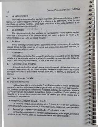 1o C e n tro P re u n iv e rs ita rio UNMSM
c. Ln epistemología
Etimológicamente signltlca teoría de la ciencia («pistóme-ciencia y logo s -
teorle). En cuanto disciplina Investiga a la ciencia y su estructura, ai
científicas, al método científico, a las leyes científicas, al lenguaje .
requisitos del conocimientocientífico.
d. La axlología ' •
' ^ ^ - 
Etimológicamente significa teoría de losvalores (ax/a = valor y logos = teoría).
Investiga la naturaleza y las características del valor, el juicio de valor y su
fundamentación, así como las clases de valor.
e. * La ótica
Ética, etimológicamente significa costumbre (ethos = costumbre). Estudia los
valores óticos, la vida moral, los principios que anteceden a los actos morales, la
fundamentación del juicio moral.
f. La estética
Etimológicamente significa sensación (a¡sthesis= sensación). Como disciplina
estudia a la experiencia estética y a los valores estéticos como lo bello, lo feo, lo
trágico, lo cómico; al juicio estético, al arte, a las obras de arte.
g. La antropología filosófica
Antropologíafilosófica, etimológicamentesignificaestudio del hombre (antropos
=hombrey logos- estudio). En cuanto disciplinatiene entre sus problemas de estudio
al origen y naturaleza del hombre, la vida, la muerte, el destino, la alienación, la
libertad.
HISTORIA DE LA FILOSOFÍA
El origen de la filosofía
Lafilosofíase originaen el sigloVI a.C. en Grecia cuando untipo de pensadores
comenzóa explicarenforma racional el origendetodas lascosas, con locual marcaba,
asi, distancia de las explicaciones mítico-religiosas. Este tipo de explicación aparece
porvez primera en las ciudades de la antigua Grecia como Mileto, Éfeso, Samos. La
filosofía en el curso de su desenvolvimiento ha pasado por varias etapas que a
continuación se presentan:
LA FILOSOFÍA ANTIGUA (VI a.C. - VI d.C.)
nmh, Í ; Filos°,,a Antigua, desde el siglo VI a. C. hasta el 529 en que Justiniano
prohibiólaenseñanza pagana, estoes, lafilosofíagriega, hapasado porcuatro periodos:
a. Cosmológico o presocrátlco (VI a.C. -1 ■mitad del V a.C)
lunda^l°S'cosmos” Pri"CiPl° °
 