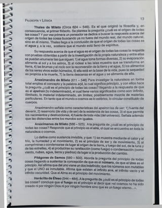 Filosofía y Lógica
13
Thales de Mlleto (Circa 624 - 546). Es el que originó la filosofía y, on
consecuencia, el primer filósofo. Se plantea la pregunta ¿cuál es el origen do todar,
las cosas? Y porvez primera un pensador se dedica a buscar la respuesta acerca dol
origen de todas las cosas buscando ya no fuera del mundo real, del mundo natural,
sino en ól mismo. Thales llega a la conclusión de que el origen de todas las cosas es
el agua y, a la vez, sostiene que el mundo está lleno de espíritus.
Su respuesta acerca de que el agua es el origen de todas las cosas la respalda
con pruebas obtenidas a partir de la investigación de la propia naturaleza y entre ellas
se pueden enumerarlasque siguen: 1) el agua tomaformas diversas, 2) su evaporación
alimenta al sol y a los astros, 3) al rodear a las islas muestra que se transforma en
tierra, 4) las brumasyel rocío son la reconversión de latierra y el agua, 5) los alimentos
de los seres vivos están húmedos, 6) ella está en la base de lavida, pues la sequedad
es propicia a la muerte, 7) la tierra descansa en el agua y se alimenta de ella.
Anaximandro de Mileto (611 - 546) Para investigar la naturaleza en forma
total emplea el concepto y la palabra arjé, la cual significa principio, y con ellos hace
la pregunta ¿cuál es el principio de todas las cosas? llegando a la respuesta de que
es el apeiron (lo indeterminado), el cual tiene varios significados como son: infinito,
ilimitado, lo material indeterminado, sin límites; posiblemente mezcla de materias
particulares. En tanto que el mundo ocosmos es loesférico, locircular constituido de
cuerpos.
Anaximandro señala como características del apeiron las de ser: 1) fuente del
devenir, 2) reservorio (de vidayde ser) de laexistencia de las cosas, 3) el que permite
los nacimientos y destrucciones, 4) fuente de todavida (del universo). Señala además
que las distancias entre los mundos son iguales.
Anaxfmenes de Mileto (586 - 525). Ala pregunta de ¿cuál es el principio de
todas las cosas? Responde que el principio es el aire, el cual se encuentra en toda la
naturaleza ocosmos.
Lo define como sustancia invisible, y que: 1) se muestra mediante el calor y el
frío, la humedad y el movimiento, 2) es el principio de ser y de movimiento, 3) al
comprimirse ocondensarse da lugar al origen de la tierra, y luego del sol, de la luna y
de las estrellas, 4) al producirse su rarefacción (como fuego) o condensación (como
viento, nubes, agua, tierra y piedras) da lugar a la producción del cambio.
Pitágoras de Samos (580 - 500). Aborda la pregunta del principio de todas
cosas llegando a sustentar la concepción de que es el número, de que el Uno es el
principio. Así afirmaque del unoviene undos indefinido; que losnúmeros son mutables
y que el UNO es inmutable. Afirma que existen el infinito aire, el infinito vacío v el
infinito oscuridad. Que el Alma es el principio del movimiento.
Herácllto de Éfeso (544 - 484). Ala pregunta de ¿cuál es el principio de todas
las cosas? concluye que el fuego es el principio al decir que «el cosmos no ha sido
creado ni por ningún Dios ni por ningún hombre sino que es un fuego eterno......
 