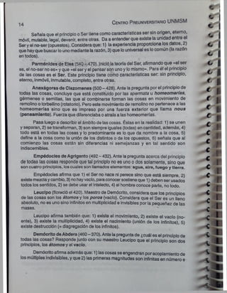 14
C e n tro P re u n ive rsita rio UNMSM
Señala que el principio o Ser tiene como características ser sin origen, eterno,
móvil, mutable, legal, devenir, entre otras. Da a entender que existe la unidad entre el
Ser y el no-ser (opuestos). Considera que: 1) la experiencia proporciona los datos, 2)
que hayque buscar lounomediante la razón, 3) que louniversal es locomún (la razón
en todos).
Parménldes de Elea (540 -470). Inició lateoría del Ser, afirmando que «el ser
es, el no-ser no es» y que «el ser y el pensar son unoy lomismo». Para él el principio
de las cosas es ei Ser. Este principio tiene como características ser: sin principio,
eterno, inmóvil, inmutable, completo, entre otras.
Anaxágoras de Clazomenes (500 - 428). Ante la pregunta por el principio de
todas las cosas, concluye que está constituido por las spermata u homeomerías,
gérmenes o semillas, las que al combinarse forman las cosas en movimiento de
remolino o torbellino (rotatorio). Pero este movimiento de remolino no pertenece a las
homeomerías sino que es impreso por una fuerza exterior que llama nous
(pensamiento). Fuerza que diferenciaba oatraía a las homeomerías.
«s
Pasa luego a describir el ámbito de las cosas. Éstas en la realidad: 1) se unen
y separan, 2) se transforman, 3) son siempre iguales (todas) en cantidad, además, 4)
todo está en todas las cosas y lo predominante es lo que da nombre a la cosa, 5)
define a la cosa como la unión de los distintos o de los opuestos, 6) señala que al
comienzo las cosas están sin diferencias ni semejanzas y en tal sentido son
indiscernibles.
Empédocles de Agrigento (492- 432). Ante la pregunta acerca del principio
de todas las cosas responde que tal principio no es uno o dos solamente, sino que
son cuatro principios, los cuales son llamados elementos: agua, aire, fuego y tierra.
Empédocles afirma que 1) el Ser no nace ni perece sino que está siempre, 2)
existe mezclaycambio, 3) notiayvacío, paraconocersostieneque 1) debenser usados
todos los sentidos, 2) se debe usar el intelecto, 4) el hombre conoce parte, no todo.
Leucipo (floreció el 420). Maestro de Demócrito, considera que los principios
de las cosas son los átomos y los poros (vacío). Considera que el Ser es un lleno
absoluto, no es uno sino infinitos en multiplicidad e invisibles por la pequeñez de las
masas.
Leucipo afirma también que: 1) existe el movimiento, 2) existe el vacío (no-
ente), 3) existe la multiplicidad, 4) existe el nacimiento (unión de los infinitos), 5)
existe destrucción (= disgregación de los infinitos).
Demócrito deAbdera (460 - 370). Ante la preguntade ¿cuál es el principiode
todas las cosas? Responde junto con su maestro Leucipo que el principio son dos
principios, los átomos y el vacío.
Demócrito afirmaademás que: 1) las cosas se engendran poracoplamientode
los múltiples indivisibles, y que 2) las primeras magnitudes son infinitas en número e
 