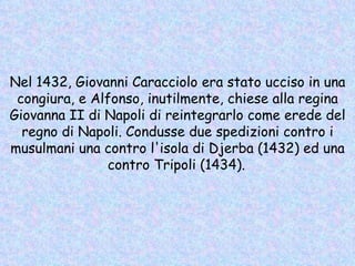 Nel 1432, Giovanni Caracciolo era stato ucciso in una congiura, e Alfonso, inutilmente, chiese alla regina Giovanna II di Napoli di reintegrarlo come erede del regno di Napoli. Condusse due spedizioni contro i musulmani una contro l'isola di Djerba (1432) ed una contro Tripoli (1434).   