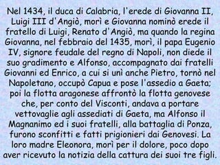 Nel 1434, il duca di Calabria, l'erede di Giovanna II, Luigi III d'Angiò, morì e Giovanna nominò erede il fratello di Luigi, Renato d'Angiò, ma quando la regina Giovanna, nel febbraio del 1435, morì, il papa Eugenio IV, signore feudale del regno di Napoli, non diede il suo gradimento e Alfonso, accompagnato dai fratelli Giovanni ed Enrico, a cui si unì anche Pietro, tornò nel Napoletano, occupò Capua e pose l'assedio a Gaeta; poi la flotta aragonese affrontò la flotta genovese che, per conto del Visconti, andava a portare vettovaglie agli assediati di Gaeta, ma Alfonso il Magnanimo ed i suoi fratelli, alla battaglia di Ponza, furono sconfitti e fatti prigionieri dai Genovesi. La loro madre Eleonora, morì per il dolore, poco dopo aver ricevuto la notizia della cattura dei suoi tre figli.   