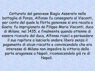 Catturato dal genovese Biagio Assereto nella battaglia di Ponza, Alfonso fu consegnato al Visconti, per conto del quale la flotta genovese si era recata a Gaeta; fu imprigionato da Filippo Maria Visconti, duca di Milano, nel 1435, e finalmente quando ottenne di essere ricevuto dal duca, Alfonso riuscì a persuadere il suo rapitore a lasciarlo andare libero senza il pagamento di alcun riscatto e convincendolo che era interesse di Milano non impedire la vittoria della parte aragonese a Napoli, riconoscendolo già re di Napoli.   